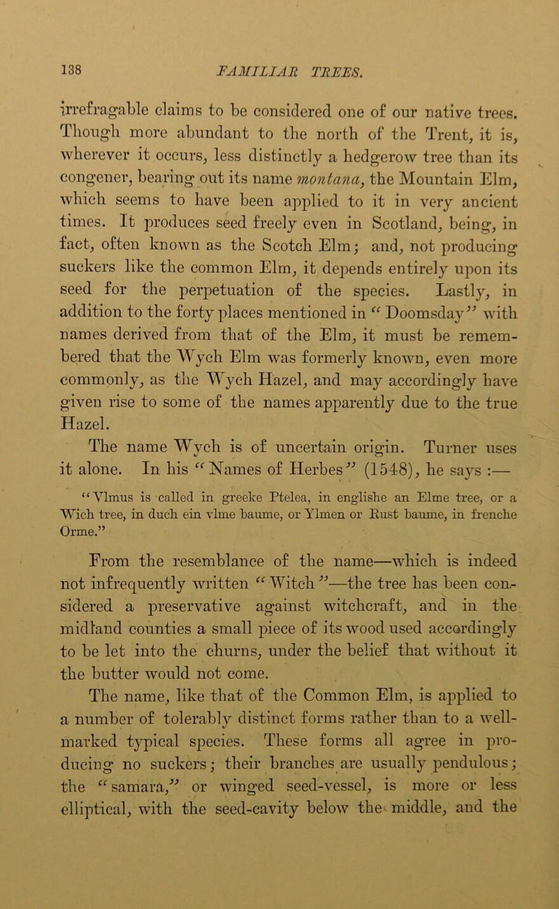 irrefragable claims to be considered one of our native trees. Though more abundant to the north of the Trent, it is, wherever it occurs, less distinctly a hedgerow tree than its congener, bearing out its name montana, the Mountain Elm, which seems to have been applied to it in very ancient times. It produces seed freely even in Scotland, being, in fact, often known a,s the Scotch Elm; and, not producing suckers like the common Elm, it depends entirely upon its seed for the perpetuation of the species. Lastly, in addition to the forty places mentioned in “ Doomsday” with names derived from that of the Elm, it must be remem- bered that the Wych Elm was formerly known, even more commonly, as the Wych Hazel, and may accordingly have given rise to some of the names apparently due to the true Hazel. The name Wvcli is of uncertain origin. Turner uses it alone. In his “Names of Herbes” (1548), he says :— “Vlmus is called in greeke Ptelea, in englishe an Elme tree, or a Wick tree, in duch ein vlme baume, or Ylmen or Bust baume, in frenche Orme.” From the resemblance of the name—which is indeed not infrequently written “■Witch-”—the tree has been con- sidered a preservative against witchcraft, and in the midland counties a small piece of its wood used accordingly to be let into the churns, under the belief that without it the butter would not come. The name, like that of the Common Elm, is applied to a number of tolerably distinct forms rather than to a well- marked typical species. These forms all agree in pro- ducing no suckers; their branches are usually pendulous; the “ samara,” or winged seed-vessel, is more or less elliptical, with the seed-cavity below the^ middle, and the