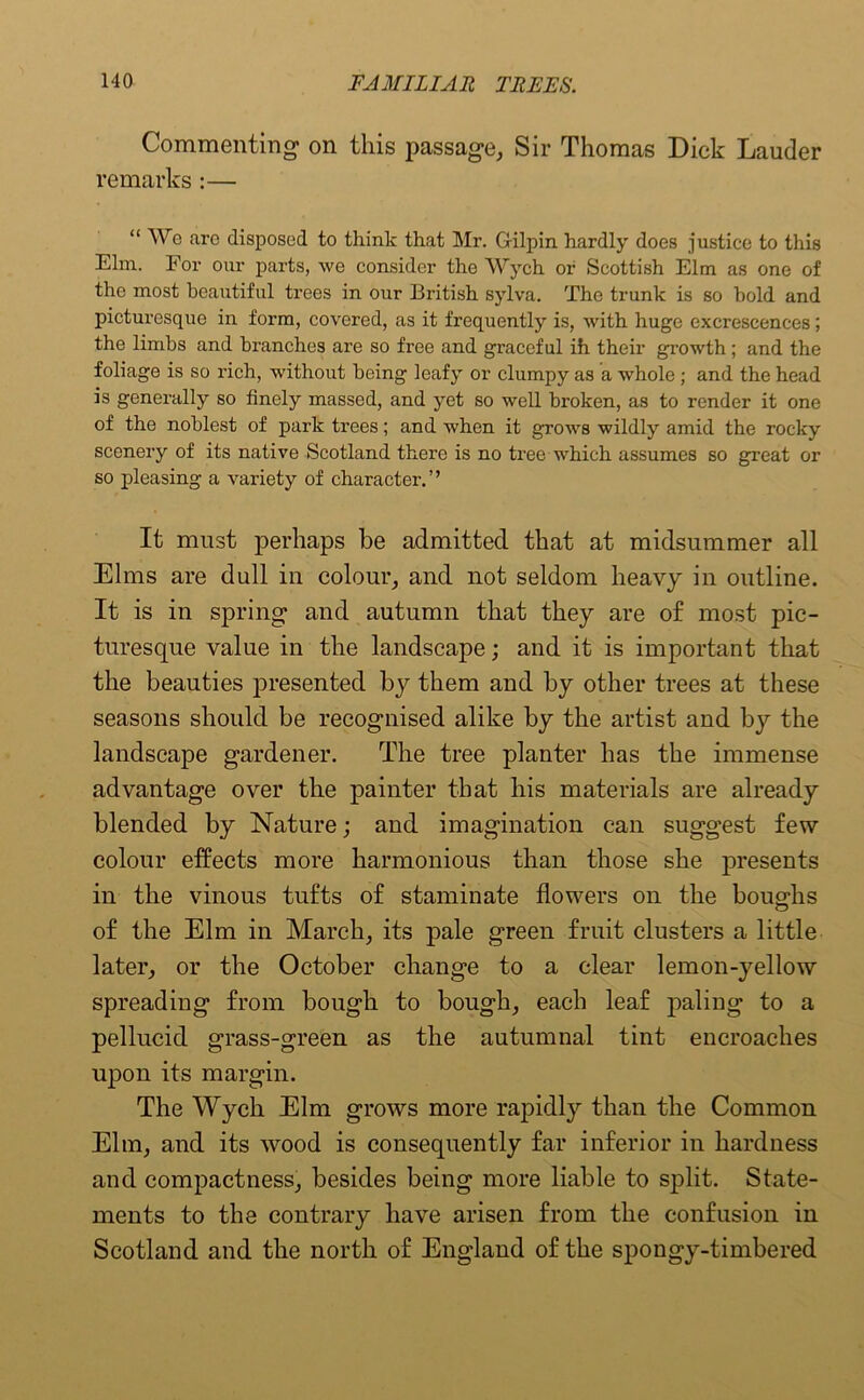 Commenting on this passage, Sir Thomas Dick Lauder remarks :— “ We are disposed to think that Mr. Gilpin hardly does justice to this Elm. For our parts, we consider the Wych or Scottish Elm as one of the most beautiful trees in our British sylva. The trunk is so hold and picturesque in form, covered, as it frequently is, with huge excrescences; the limbs and bi’anches are so free and graceful ih their growth; and the foliage is so rich, without being leafy or clumpy as a whole ; and the head is generally so finely massed, and yet so well broken, as to render it one of the noblest of park trees; and when it grows wildly amid the rocky scenery of its native Scotland there is no tree which assumes so great or so pleasing a variety of character.” It must perhaps be admitted that at midsummer all Elms are dull in colour, and not seldom heavy in outline. It is in spring and autumn that they are of most pic- turesque value in the landscape; and it is important that the beauties presented by them and by other trees at these seasons should be recognised alike by the artist and by the landscape gardener. The tree planter has the immense advantage over the painter that his materials are already blended by Nature; and imagination can suggest few colour effects more harmonious than those she presents in the vinous tufts of staminate flowers on the boughs of the Elm in March, its pale green fruit clusters a little later, or the October change to a clear lemon-yellow spreading from bough to bough, each leaf paling to a pellucid grass-green as the autumnal tint encroaches upon its margin. The Wych Elm grows more rapidly than the Common Elm, and its wood is consequently far inferior in hardness and compactness, besides being more liable to split. State- ments to the contrary have arisen from the confusion in Scotland and the north of England of the spongy-timbered