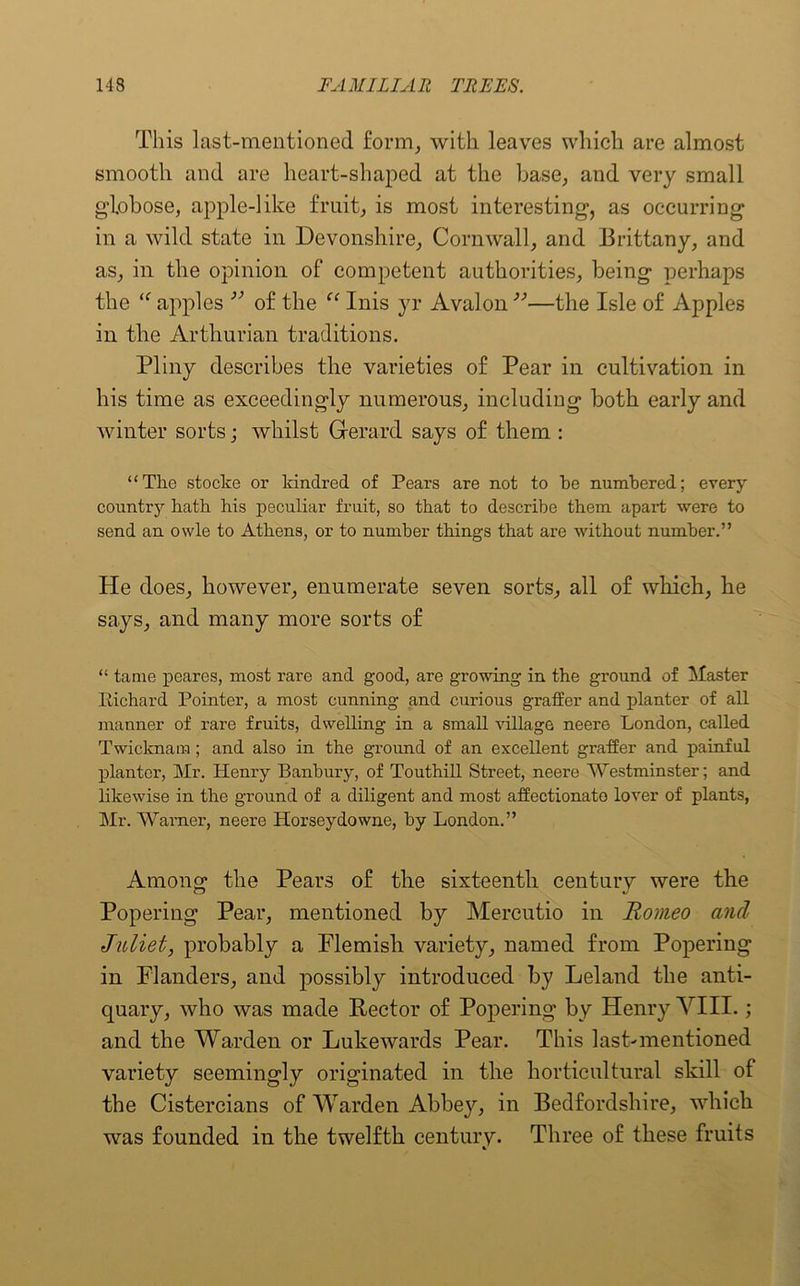 This last-mentioned form, with leaves which are almost smooth and are heart-shaped at the base, and very small globose, apple-like fruit, is most interesting, as occurring in a wild state in Devonshire, Cornwall, and Brittany, and as, in the opinion of competent authorities, being perhaps the iC apples v of the “ Inis yr Avalon ”—the Isle of Apples in the Arthurian traditions. Pliny describes the varieties of Pear in cultivation in his time as exceedingly numerous, including both early and winter sorts; whilst Gerard says of them : “The stocke or kindred of Pears are not to he numbered; every country hath his peculiar fruit, so that to describe them apart were to send an owle to Athens, or to number things that are without number.” He does, however, enumerate seven sorts, all of which, he says, and many more sorts of “ tame peares, most rare and good, are growing in the ground of Master Richard Pointer, a most cunning and curious graffer and planter of all manner of rare fruits, dwelling in a small village neere London, called Twicknam; and also in the ground of an excellent graffer and painful planter, Mr. Henry Banbury, of Touthill Street, neere Westminster; and likewise in the ground of a diligent and most affectionato lover of plants, Mr. Warner, neere Horseydowne, by London.” Among the Pears of the sixteenth century were the Popering Pear, mentioned by Mercutio in Romeo and Juliet, probably a Flemish variety, named from Popering in Flanders, and possibly introduced by Leland the anti- quary, who was made Rector of Popering by Henry VIII.; and the Warden or Lukewards Pear. This last-mentioned variety seemingly originated in the horticultural skill of the Cistercians of Warden Abbey, in Bedfordshire, which was founded in the twelfth century. Three of these fruits