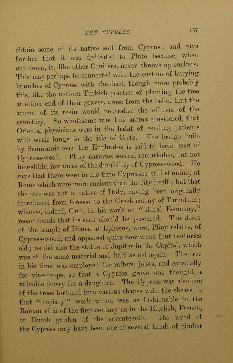 obtain some of its native soil from Cyprus; and says further that it was dedicated to Pluto because, when cut down, it, like other Conifers, never throws up suckers. This may perhaps be connected with the custom of buiying branches of Cypress with the dead, though more probably this, like the modern Turkish practice of planting the tree at either end of their graves, arose from the belief that the aroma of its resin would neutralise the effluvia of the cemetery. So wholesome was this aroma considered, that Oriental physicians were in the habit of sending patients with weak lungs to the isle of Crete. The bridge built by Semiramis over the Euphrates is said to have been of Cypress-wood. Pliny narrates several remarkable, but not incredible, instances of the durability of Cypress-wood. Pie says that there were in his time Cypresses still standing at Rome which were more ancient than the city itself; but that the tree was not a native of Italy, having been oiiginally introduced from Greece to the Greek colony of Tarentuni; whence, indeed, Cato, in his work on “ Rural Economy,'” recommends that its seed should be procured. The doors of the temple of Diana, at Ephesus, were, Pliny relates, of Cypress-wood, and appeared quite new when four centuries old; as did also the statue of Jupiter in the Capitol, which was of the same material and half as old again. The tree in his time was employed for rafters, joists, and especially for vine-props, so that a Cypress grove was thought a valuable dowry for a daughter. The Cypress was also one of the trees tortured into various shapes with the slieais in that ec topiary ” work which was as fashionable in the Roman villa of the first century as in the English, Fiench, or Dutch garden of the seventeenth. The wood of the Cypress may have been one of several kinds of timbei