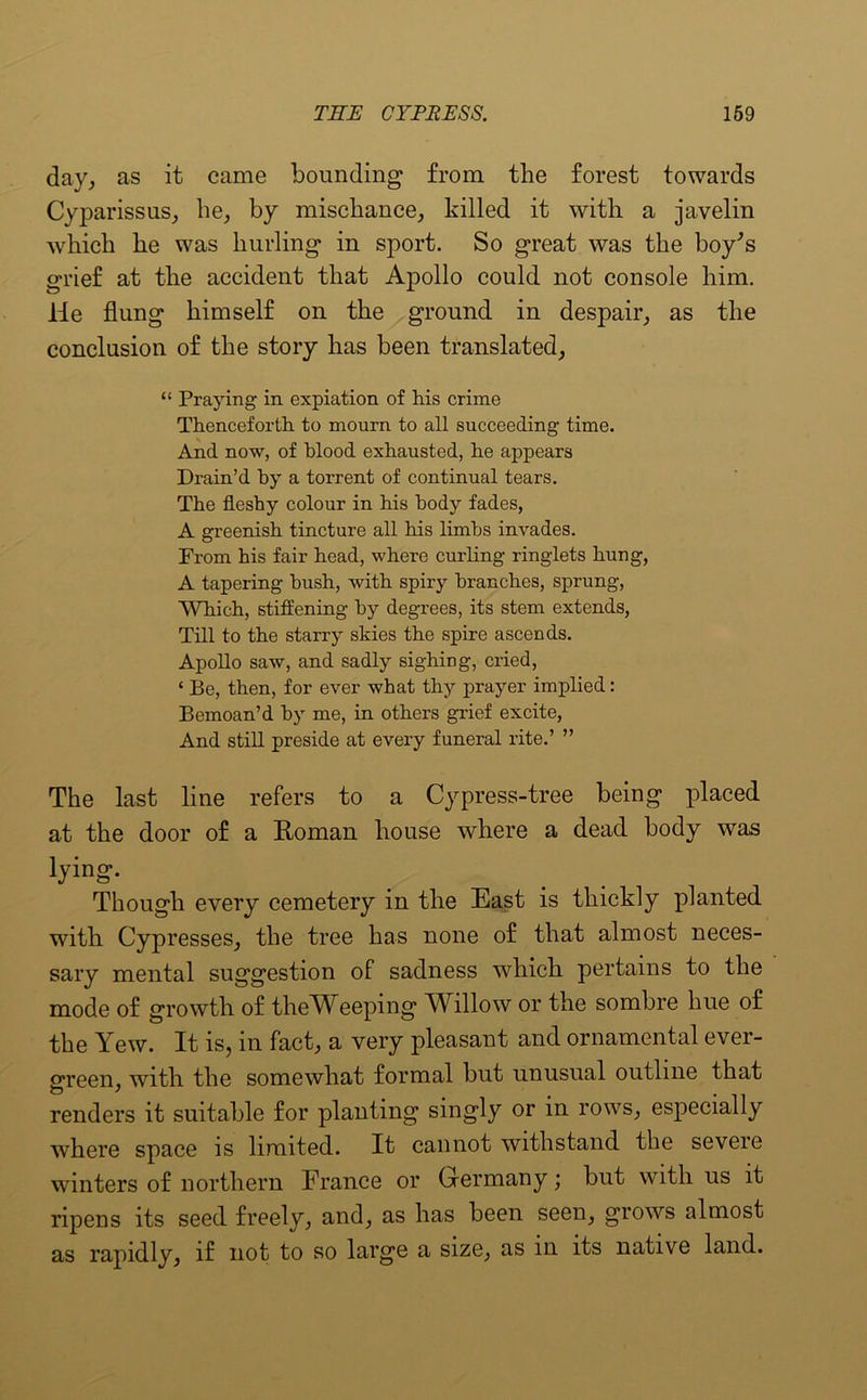 day, as it came bounding from the forest towards Cyparissus, he, by mischance, killed it with a javelin which he was hurling in sport. So great was the boy’s grief at the accident that Apollo could not console him. He flung himself on the ground in despair, as the conclusion of the story has been translated, “ Praying in expiation of his crime Thenceforth to mourn to all succeeding time. And now, of blood exhausted, he appears Drain’d by a torrent of continual tears. The fleshy colour in his body fades, A greenish tincture all his limbs invades. From his fair head, where curling ringlets hung, A tapering hush, with spiry branches, sprung, Which, stiffening by degrees, its stem extends, Till to the starry skies the spire ascends. Apollo saw, and sadly sighing, cried, ‘ Be, then, for ever what thy prayer implied: Bemoan’d by me, in others grief excite, And still preside at every funeral rite.’ ” The last line refers to a Cypress-tree being placed at the door of a Roman house where a dead body was lying. Though every cemetery in the East is thickly planted with Cypresses, the tree has none of that almost neces- sary mental suggestion of sadness which pertains to the mode of growth of theWeeping Willow or the sombre hue of the Yew. It is, in fact, a very pleasant and ornamental ever- green, with the somewhat formal but unusual outline that renders it suitable for planting singly or in rows, especially where space is limited. It cannot withstand the seveie winters of northern France or Germany; but with us it ripens its seed freely, and, as has been seen, grows almost as rapidly, if not to so large a size, as in its native land.