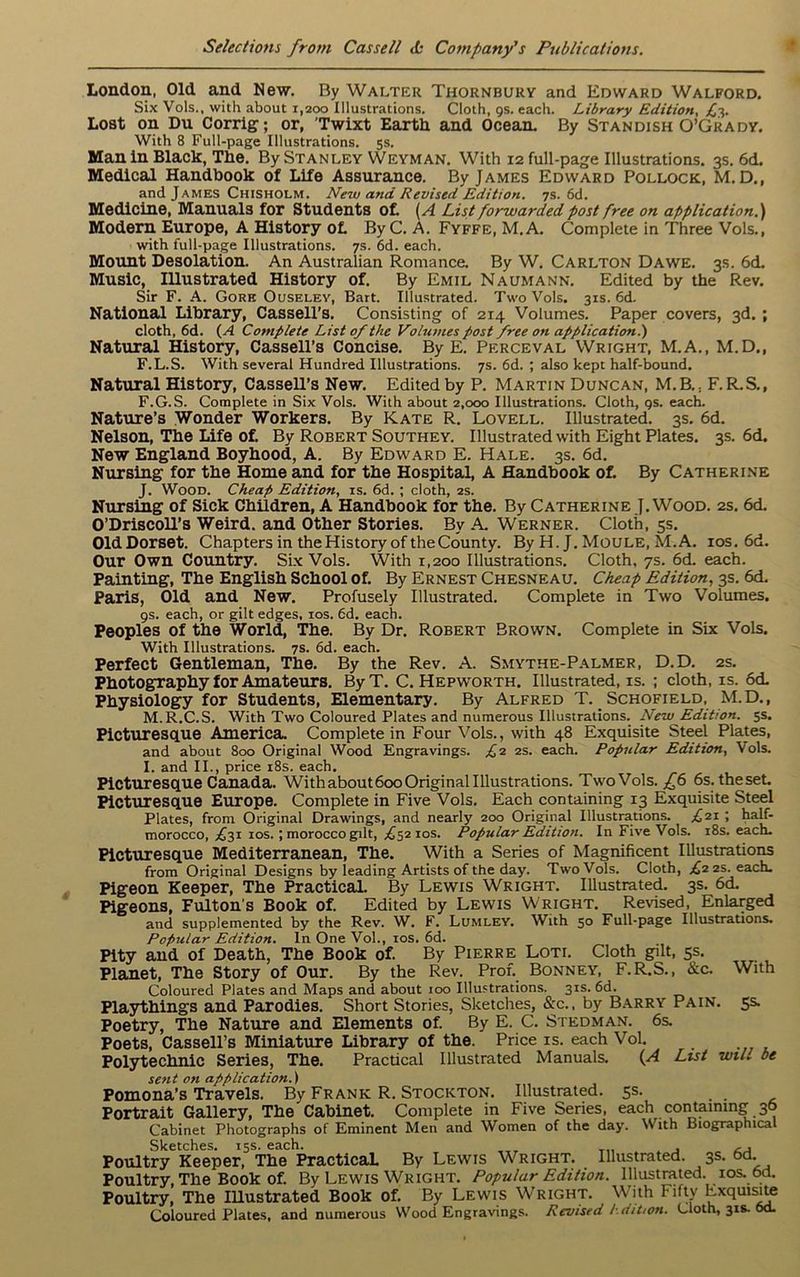 London, Old and New. By Walter Thornbury and Edward Walford. Six Vols., with about 1,200 Illustrations. Cloth, gs. each. Library Edition, £3. Lost on Du Corrig; or, Twixt Earth and Ocean. By Standish O’Grady. With 8 Full-page Illustrations. 5s. Man In Black, The. By Stanley Weyman. With 12 full-page Illustrations. 3s. 6d. Medical Handbook of Life Assurance. By James Edward Pollock, M. D., and James Chisholm. New and Revised Edition. 7s. 6d. Medicine, Manuals for Students of. (A List forwarded post free on application.') Modern Europe, A History of. ByC. A. Fyffe, M.A. Complete in Three Vols., with full-page Illustrations. 7s. 6d. each. Mount Desolation. An Australian Romance. By W. Carlton Da we. 3s. 6d. Music, Illustrated History of. By Emil Naumann. Edited by the Rev. Sir F. A. Gore Ouselev, Bart. Illustrated. Two Vols. 31s. 6d. National Library, Cassell’s. Consisting of 214 Volumes. Paper covers, 3d. ; cloth, 6d. (A Complete List of the Volumes post free on application.) Natural History, Cassell’s Concise. By E. Perceval Wright, M.A., M.D., F.L.S. With several Hundred Illustrations. 7s. 6d. ; also kept half-bound. Natural History, Cassell’s New. Edited by P. Martin Duncan, M.B.; F.R.S., F.G.S. Complete in Six Vols. With about 2,000 Illustrations. Cloth, gs. each. Nature’s Wonder Workers. By Kate R. Lovell. Illustrated. 3s. 6d. Nelson, The Life of. By Robert Southey. Illustrated with Eight Plates. 3s. 6d. New England Boyhood, A. By Edward E. Hale. 3s. 6d. Nursing for the Home and for the Hospital, A Handbook of. By Catherine J. Wood. Cheap Edition, is. 6d. ; cloth, 2s. Nursing of Sick Children, A Handbook for the. By Catherine J. Wood. 2s. 6d. O’Driscoll’s Weird, and Other Stories. By A. Werner. Cloth, 5s. OldDorset. Chapters in the History of the County. By H. J. Moule, M.A. 10s. 6d. Our Own Country. Six Vols. With 1,200 Illustrations. Cloth, 7s. 6d. each. Painting, The English School of. By Ernest Chesneau. Cheap Edition, 3s. 6d. Paris, Old and New. Profusely Illustrated. Complete in Two Volumes, gs. each, or gilt edges, 10s. 6d. each. Peoples of the World, The. By Dr. Robert Brown. Complete in Six Vols. With Illustrations. 7s. 6d. each. Perfect Gentleman, The. By the Rev. A. Smythe-Palmer, D.D. 2s. Photography for Amateurs. ByT. C. Hepworth. Illustrated, is. ; cloth, is. 6d. Physiology for Students, Elementary. By Alfred T. _ Schofield, M.D., M.R.C.S. With Two Coloured Plates and numerous Illustrations. New Edition. 5s. Picturesque America. Complete in Four Vols., with 48 Exquisite Steel Plates, and about 800 Original Wood Engravings. £2 2s. each. Popular Edition, Vols. I. and II., price 18s. each. Picturesque Canada. Withabout6ooOriginal Illustrations. Two Vols. £6 6s. theseL Picturesque Europe. Complete in Five Vols. Each containing 13 Exquisite Steel Plates, front Original Drawings, and nearly 200 Original Illustrations. £21 ; half- morocco, ,£31 1 os. ; morocco gilt, ,65210s. Popular Edition. In Five Vols. 18s. each. Picturesque Mediterranean, The. With a Series of Magnificent Illustrations from Original Designs by leading Artists of the day. Two Vols. Cloth, £2 2s. each. Pigeon Keeper, The Practical. By Lewis Wright. Illustrated. 3s. 6d. Pigeons, Fulton’s Book of. Edited by Lewis Wright. Revised, Enlarged and supplemented by the Rev. W. F. Lumley. With 50 Full-page Illustrations. Popular Edition. In One Vol., 10s. 6d. Pity and of Death, The Book of. By Pierre Loti. Cloth gilt, 5s. Planet, The Story of Our. By the Rev. Prof. Bonney, F.R.S., &c. With Coloured Plates and Maps and about 100 Illustrations. 31s. 6d. Playthings and Parodies. Short Stories, Sketches, &c., by Barry Pain. 5s. Poetry, The Nature and Elements of. By E. C. Stedman. 6s. Poets, Cassell’s Miniature Library of the. Price is. each Vol. Polytechnic Series, The. Practical Illustrated Manuals. (A List wiL be sent on application.) Pomona’s Travels. By Frank R. Stockton. Illustrated. 5s. Portrait Gallery, The Cabinet. Complete in Five Series, each containing 36 Cabinet Photographs of Eminent Men and Women of the day. With Biographical Sketches. 15s. each. . , Poultry Keeper, The Practical. By Lewis Wright. Illustrated. 3s. 6d. Poultry, The Book of. By Lewis Wright. Popular Edition. Illustrated, ios. 6d. Poultry, The Illustrated Book of. By Lewis Wright. With Fifty Exquisite Coloured Plates, and numerous Wood Engravings. Revised Edition. Cloth, 31s. 6d.