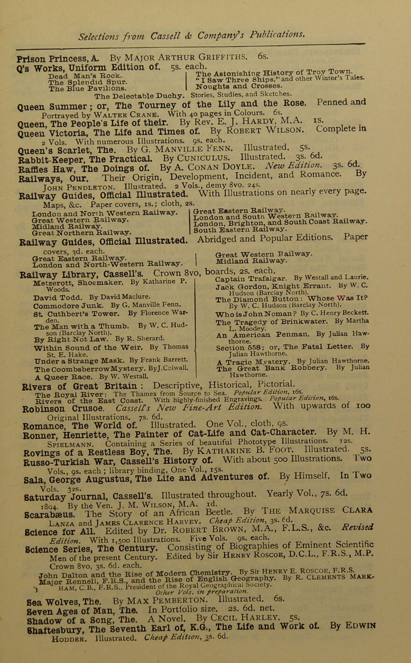 Prison Princess, A. By Major Arthur Griffiths. 6s. Q’s Works, Uniform Edition of. 5s. each. Dead Man’s Hock. The Splendid Spur. The Blue Pavilions. Penned and is. Complete in The Astonishing History of Troy Town. “ x saw Three Ships,” and other Winter s 1 ales. Noughts and Crosses. The Delectable Duchy. Stories, Studies, and Sketches. Queen Summer; or, The Tourney of the Lily and the Rose. Portrayed by Walter Crane. With 40 pages in Colours. 6s. Queen, The People's Life of their. By Rev. E. J. Hardy, M.A. Queen Victoria, The Life and Times of. By Robert Wilson. 2 Vols. With numerous Illustrations. 9s. each. Queen’s Scarlet, The. By G. Manvili.e Fenn. Illustrated. 5s. Rabbit-Keeper, The Practical By Cuniculus. Illustrated. 3s. 6d. Raffles Haw. The Doings of. By A. Conan Doyle. New Edition. 3s. 6d. Railways, Our. Their Origin, Development, Incident, and Romance. By John Pendleton. Illustrated. 2 Vols., demy 3vo. 24s. Railway Guides, Official Illustrated. With Illustrations on nearly every page. Maps, &c. Paper covers, is.; cloth, 2s. London and North ‘Western Railway. Great Western Railway. Midland Railway. Great Northern Railway. Railway Guides, Official Illustrated. covers, 3d. each. Great Eastern Railway. London and North-Wbstem Railway. 1 Railway Library, Cassell’s. Crown 8vo, boards, _2S.^ach. Great Eastern Railway. London and South Western Railway. London, Brighton, and South Coast Railway. South Eastern Railway. Abridged and Popular Editions. Paper Great Western Bailway. Midland Railway. Metzerott, Shoemaker. Woods. By Katharine P. Captain Trafalgar. By Westall and Laurie. Jack Gordon, Knight Errant. By W. C. Hudson (Barclay North). The Diamond Button: Whose Was It? By W. C. Hudson (Barclay North). Who is John Noman P By C. Henry Beckett. The Tragedy of Brinkwater. By Martha L. Moodey. „ . ,. An American Penman. By Julian Haw- thorne. Section 558; or. The Fatal Letter. By J ulian Hawthorne. A Tragic Mvstery. By Julian Hawthorne. The Great Bank Robbery. By Julian Hawthorne. H. David Todd. By David Maclure. Commodore Junk. By G. Manville Fenn. St Cuthbert’s Tower. By Florence War- The Man with a Thumb. By W. C. Hud- son (Barclay North). By Right Not Law. By R. Sherard. Within Sound of the Weir. By Thomas St. E. Hake. Under a Strange Mask. By Frank Barrett. The CoombsberrowMystery. ByJ.Cclwall. A Queer Race. By W. Westall. Rivers of Great Britain : Descriptive, Historical, Pictorial. The Royal River: The Thames from Source to Sea. Popular Edition, Rivers of the East Coast. With highly-finished Engravings. Popular Edition, 16s. _ Robinson Crusoe. Cassells New Fine-Art Edition. With upwards ot ioo Original Illustrations. 7s. 6d. Romance, The World of. Illustrated. One Vol., cloth, 9s. Ronner, Henriette, The Painter of Cat-Life and Cat-Character. By M. Spielmann. Containing a Series of beautiful Phototype Illustrations. 12s. Rovings of a Restless Boy, The. By Katharine B. Foot. Illustrated. 5s. Russo-Turkish War, CasseH’s History of. With about 500 Illustrations. I wo Vols., 9s. each; library binding, One Vol., 15s. . Sala, George Augustus, The Lite and Adventures of. By Himself. In Two Saturday Journal, CasseH’s. Illustrated throughout. Yearly Vol., 7s. 6d. i8oa Bv the Ven. J. M. Wilson, M.A. id. Scarabseus. The Story of an African Beetle. By The Marquise Clara Lanza and James Clarence Harvey. Cheap Edition, 3s. ed. d-. Science for All. Edited by Dr. Robert Brown, M.A., F.L.S., &c. Revised Edition. With 1,500 Illustrations. Five Vols. 9s. each. . Q Bcience Series, The Century. Consisting of Biographies of Emment Scientific Men of the present Century. Edited by Sir Henry Roscoe, D.C.L., F.R.S., M.P. Crown 8vo, 3s. 6d. each. _ _ J ham C B., F.R.S., President of the Royal Geographical Society. * ’ ' Other Vols. in preparation. Sea Wolves, The. By Max Pemberton. Illustrated. 6s. Seven Ages of Man, The. In Portfolio size. 2s. 6d. net. Shadow of a Song, The. A Novel. By Cecil Harley. 5s. Shaftesbury, The Seventh Earl of, K.G., The Life and Work of. By Edwin Hodder. Illustrated. Cheap Edition, js. 6d.