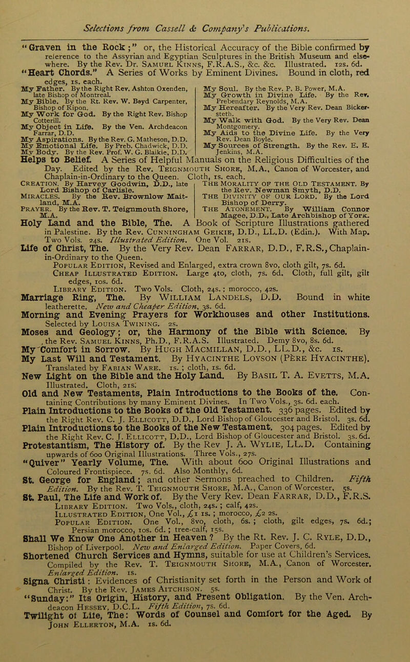 “Graven in the Rock or, the Historical Accuracy of the Bible confirmed by relerence to the Assyrian and Egyptian Sculptures in the British Museum and else- where. By the Rev. Dr. Samuel Kinns, F.R.A.S., &c. &c. Illustrated. 12s. 6d. “Heart Chords.” A Series of Works by Eminent Divines. Bound in cloth, red edges, is. each. My Soul. By the Rev. P. B. Power, M.A. My Growth in Divine Life. By the Rev. Prebendary Reynolds, M.A. My Hereafter. By the Very Rev. Dean Bicker- steth. My Walk with God. By the Very Rev. Dean Montgomery. My Aids to the Divine Life. By the Very Rev. Dean Boyle. My Sources of Strength. By the Rev. E. E. Jenkins, M.A. Helps to Belief, A Series of Helpful Manuals on the Religious Difficulties of the Day. Edited by the Rev. Teignmouth Shore, M.A., Canon of Worcester, and Chaplain-in-Ordinary to the Queen. Cloth, is. each. My Father. By the Right Rev. Ashton Oxenden, late Bishop of Montreal. My Bible. By the Rt. Rev. W. Beyd Carpenter, Bishop of Ripon. My Work for God. By the Right Rev. Bishop Cotterill. My Object in Life. By the Ven. Archdeacon Farrar, D.D. My Aspirations. By the Rev. G. Matheson, D.D. My Emotional Life. By Preb. Chadwick, D.D. My Body. By the Rev. Prof. W. G. Blaikie, D.D. Creation. By Harvey Goodwin, D.D., late Lord Bishop of Carlisle. Miracles. By the Rev. Brownlow Mait- land, M.A. Prayer. By the Rev. T. Teignmouth Shore, M.A. The Morality of the Old Testament. By the Rev. Newman Smyth, D.D. The Divinity of Our Lord. By the Lord Bishop of Derry. The Atonement. By William Connor Magee, D.D., Late Archbishop of Yoric. Holy Land and tlie Bible, The. A Book of Scripture Illustrations gathered in Palestine. By the Rev. Cunningham Geikie, D.D., LL.D. (Edin.). With Map. TwoVols. 24s. Illustrated Edition. One Vol. 21s. Life Of Christ, llie. By the Very Rev. Dean Farrar, D.D., F.R.S.,Chaplain- in-Ordinary to the Queen. Popular Edition, Revised and Enlarged, extra crown 8vo, cloth gilt, 7s. 6d. Cheap Illustrated Edition. Large 4to, cloth, 7s. 6d. Cloth, full gilt, gilt edges, 10s. 6d. Library Edition. Two Vols. Cloth, 24s.; morocco, 42s. Marriage Ring, The. By William Landels, D.D. Bound in white leatherette. New and Cheaper Edition, 3s. 6d. Morning and Evening Prayers for Workhouses and other Institutions. Selected by Louisa Twining. 2s. Moses and Geology; or, the Harmony of the Bible with Science. By , the Rev. Samuel Kinns, Ph.D., F.R.A.S. Illustrated. Demy 8vo, 8s. 6d. My'Comfort in Sorrow. By Hugh Macmillan, D.D., LL.D., &c. is. My Last Will and Testament. By Hyacinthe Loyson (P£re Hyacinthe). Translated by Fabian Ware. is. ; cloth, is. 6d. New Light on the Bible and the Holy Land. By Basil T. A. Evetts, M.A. Illustrated. Cloth, 21s: Old and New Testaments, Plain Introductions to the Books of the. Con- taining Contributions by many Eminent Divines. In Two Vols., 3s. 6d. each. Plain Introductions to the Books of the Old Testament. 336 pages. Edited by the Right Rev. C. J. Ellicott, D.D., Lord Bishop of Gloucester and Bristol. 3s. 6d. Plain Introductions to the Books of the New Testament. 304 pages. Edited by the Right Rev. C. J. Ellicott, D.D., Lord Bishop of Gloucester and Bristol. 3s. 6d. Protestantism, The History of. By the Rev J. A. Wylie, LL.D. Containing upwards of 600 Original Illustrations. Three Vols., 27s. Quiver” Yearly Volume, The. With about 600 Original Illustrations and Coloured Frontispiece. 7s. 6d. Also Monthly, 6d. St. George for England; and other Sermons preached to Children. Fifth Edition. By the Rev. T. Teignmouth Shore, M.A., Canon of Worcester. 5s. St. Paul, The Life and Work of. By the Very Rev. Dean Farrar, D.D., F.R.S. Library Edition. Two Vols., cloth, 24s.; calf, 42s. Illustrated Edition, One Vol., ^1 is.; morocco, £2 2s. Popular Edition. One Vol., 8vo, cloth, 6s. ; cloth, gilt edges, 7s. 6d.; Persian morocco, 10s. 6d.; tree-calf, 15s. Shall We Know One Another in Heaven ? By the Rt. Rev. J. C. Ryle, D.D., Bishop of Liverpool. New and Enlarged Edition. Paper Covers, 6d. Shortened Church Services and Hymns, suitable for use at Children’s Services. Compiled by the Rev. T. Teignmouth Shore, M.A, Canon of Worcester. Enlarged Edition, is. Signa Christi : Evidences of Christianity set forth in the Person and Work of Christ. By the Rev. James Aitchison. 5s. “Sunday:” Its Origin, History, and Present Obligation. By the Ven. Arch- deacon Hessey, D.C.L. Fifth Edition, 7s. 6d. Twilight of Lite, The: Words of Counsel and Comlort for the Aged. By John Ellerton, M.A. is. 6d.