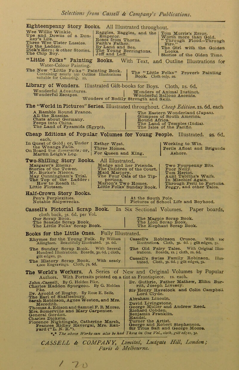 Eighteenpenny Story Books, Wee Willie Winkie. Ups and Downs of a Don- key’s Life. Three Wee Ulster Lassies. Up the Ladder. Dick’s Hero; & other Stories. The Chip Boy. All Illustrated throughout Baggies, Baggies, and the Emperor. Boses from Thorns. Faith’s Father. By Land and Sea. The Young Berringtons. Jeff and Leff. Tom Morris’s Error. Worth more than Gold. “ Through Flood—Through Fire.” The Girl with the Golden Locks. Stories of the Olden Time. “Little Folks’’ Painting Books. With Text, and Outline Illustrations for Water-Colour Painting. The New “Little Folks” Painting Book. Containing nearly 350 Outline Illustrations suitable for Colouring, is. The “Little Folks” Book. Cloth only, 2s. Proverb Painting Library ol Wonders. Illustrated Gift-books for Boys. Cloth, is. 6d. Wonderful Adventures. I Wonders of Animal Instinct. Wonderful Escapes. 1 Wonderful Balloon Ascents. Wonders of Bodily Strength and Skill. The “World in Pictures” Series. Illustrated A Bamble Bound France. All the Bussias. Chats about Germany. Peeps into China. The Land of Pyramids (Egypt). 1 throughout. Cheap Edition, is. 6d. each The Eastern Wonderland (Japan). Glimpses of South America. Bound Africa. The Land of Temples (India). The Isles of the Pacific. Cheap Editions of Popular Volumes for Young People. Illustrated. each. In Quest of Gold; or, Under the Whanga Falls. On Board the Esmeralda; or, Martin Leigh’s Log. Esther West. Three Homes. For Queen and King. Working to Win. Perils Afloat and Ashore. 2S. 6d. Brigands Two-Shilling Story Books. Margaret’s Enemy. Stories of the Tower. Mr. Burke’s Nieces. May Cunningham’s Trial. The Top of the Ladder: How to Beach it. Little Flotsam. Half-Crown Story Books. Pen’s Perplexities. Notable Shipwrecks. All Illustrated. Madge and her Friends. The Children of the Court. Maid Marjory. The Four Cats of the Tip- pertons. Marion’s Two Homes. Little Folks’ Sunday Book. Two Fourpenny Bits. Poor Nelly. Tom Heriot. Aunt Tabitha’s Waifs. In Mischief Again. Through Peril to Fortune, I’eggy, and other Tales. [ At the South Pole. | Pictures of School Life and Boyhood. Cassell’s Pictorial Scrap Book. cloth back, 3s. 6d. per Vol. Our Scrap Book. The Seaside Scrap Book. The Little Folks’ Scrap Book. In Six Sectional Volumes. Paper boards, The Magpie Scrap Book. The Lion Scrap Book. The Elephant Scrap Book. Books for tbe Little Ones. Bliymes for the Young Folk. Allingham. Beautifully Illustrated. 3s. 6d. The Sunday Scrap Book. With Several Hundred Illustrations. Boards, 3s. 6d. ; cloth, gilt edges, 5s. The History Scrap Book. With nearly 1,000 Engravings. Cloth, ys. 6d. Cassell’s Bobinson Crusoe. With 10c Illustrations. Cloth, 3s. 6d. ; gilt edges, 5s. The Old Fairy Tales. With Original Illus- trations. Boards, is.; cloth, is. 6d. Cassell’s Swiss Family Bobinson. Illus- trated. Cloth, 3s. 6d.; gilt edges, 5s. Fully Illustrated. By William The World’s Workers. A Series of New and Original Volumes by Popular Authors. With Portraits printed on a tint as Frontispiece, is. each. John .Cassell. By G. Holden Pike. Charles Haddon Spurgeon. By G. Holden Pike. Dr. Arnold of Rugby. By Rose E. Selfe. The Earl of Shaftesbury. Sarah Bobinson, Agnes WeBton, and Mrs. Meredith. Thomas A. Edison and Samuel F. B. Morse. Mrs. Somerville and Mary Carpenter. General Gordon. Charles Diekens. Florence Nightingale, Catherine Marsh, Frances Bidley Havergal, Mrs. Ban- yard (“L. N. B.”). *»* The above IVorks can also be hn Dr. Guthrie, Father Mathew, Elihu Bur- ritt, Joseph Livesey. Sir Henry Havelock and Colin Campbell Lord Clyde. Abraham Lincoln. David Livingstone. George Muller and Andrew Reed. Bichard Cobden. Benjamin Franklin. Handel. Turner the Artist. Geoi'ge and Robert Stephenson. Sir Titus Salt and George Moore. Three in Otu Vol., cloth, gilt edyes, 31. CASSELL & COMPANY, Limited, Ludgatt Hill, London; Paris <£ Melbourne. / 7