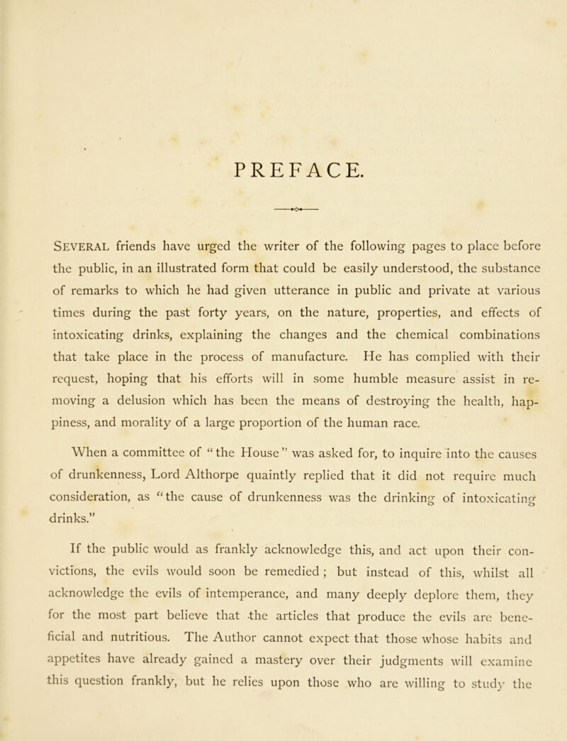 PREFACE. SEVERAL friends have urged the writer of the following pages to place before the public, in an illustrated form that could be easily understood, the substance of remarks to which he had given utterance in public and private at various times during the past forty years, on the nature, properties, and effects of intoxicating drinks, explaining the changes and the chemical combinations that take place in the process of manufacture. He has complied with their request, hoping that his efforts will in some humble measure assist in re- moving a delusion which has been the means of destroying the health, hap- piness, and morality of a large proportion of the human race. When a committee of “ the House ” was asked for, to inquire into the causes of drunkenness, Lord Althorpe quaintly replied that it did not require much consideration, as “the cause of drunkenness was the drinking of intoxicating o o drinks.” i If the public would as frankly acknowledge this, and act upon their con- victions, the evils would soon be remedied ; but instead of this, whilst all acknowledge the evils of intemperance, and many deeply deplore them, they for the most part believe that -the articles that produce the evils are bene- ficial and nutritious. The Author cannot expect that those whose habits and appetites have already gained a mastery over their judgments will examine this question frankly, but he relies upon those who are willing to study the