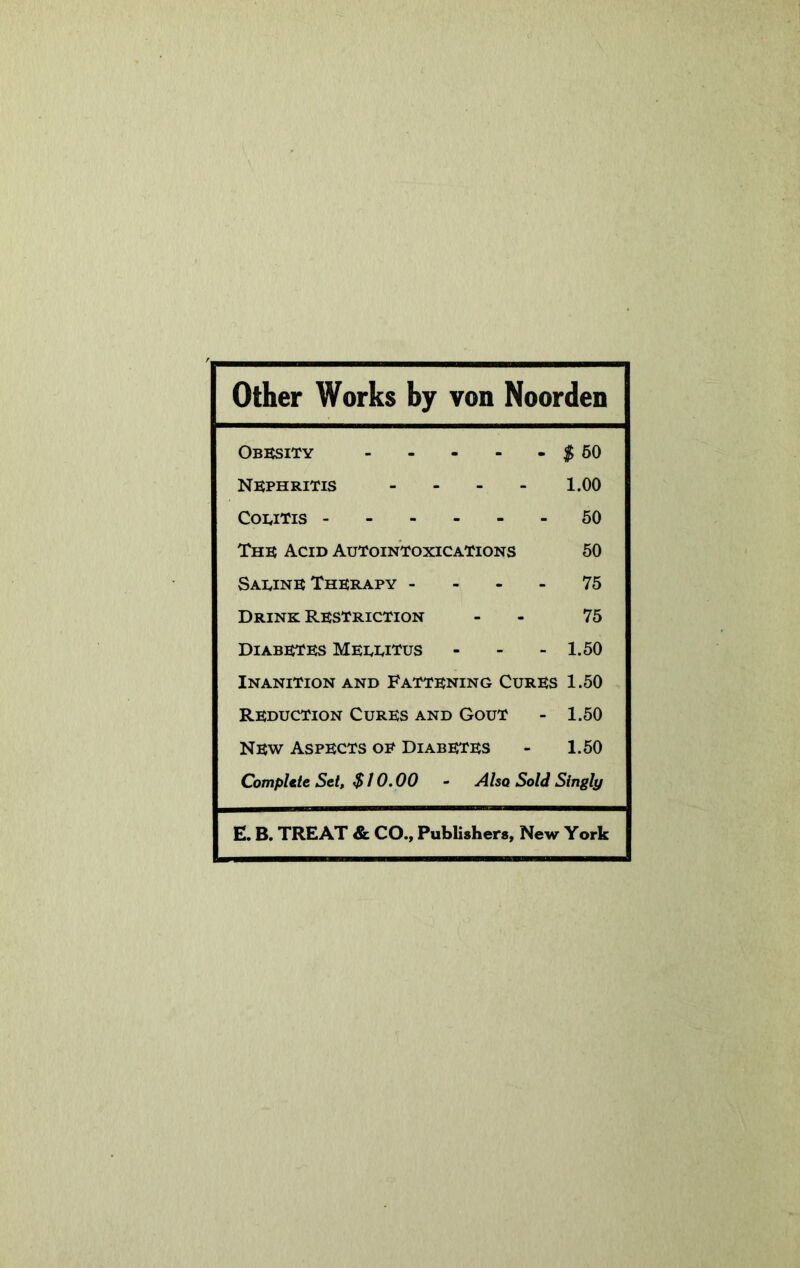 Other Works by von Noorden Obesity - $50 Nephritis - 1.00 Colitis 50 The Acid Autointoxications 50 Saeine Therapy - 75 Drink Restriction 75 Diabetes Meeeitus - 1.50 Inanition and Fattening Cures 1.50 Reduction Cures and Gout 1.50 New Aspects oe Diabetes 1.50 CompUte Set, $ 10.00 - Also Sold Singly E. B. TREAT & CO., Publishers, New York