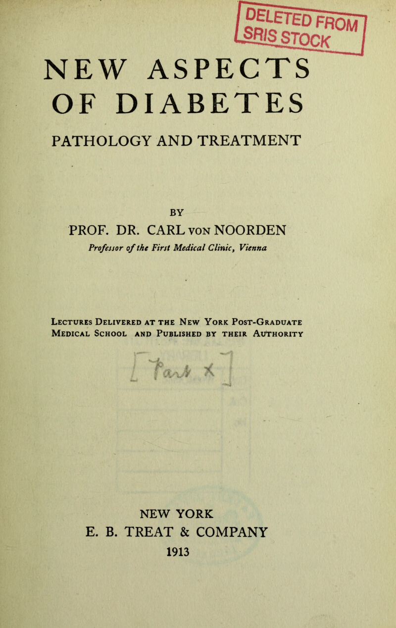 NEW ASPECTS OF DIABETES PATHOLOGY AND TREATMENT BY PROF. DR. CARL von NOORDEN Professor of the First Medical Clinic, Vienna Lectures Delivered at the New York Post-Graduate Medical School and Published by their Authority NEW YORK E. B. TREAT & COMPANY 1913