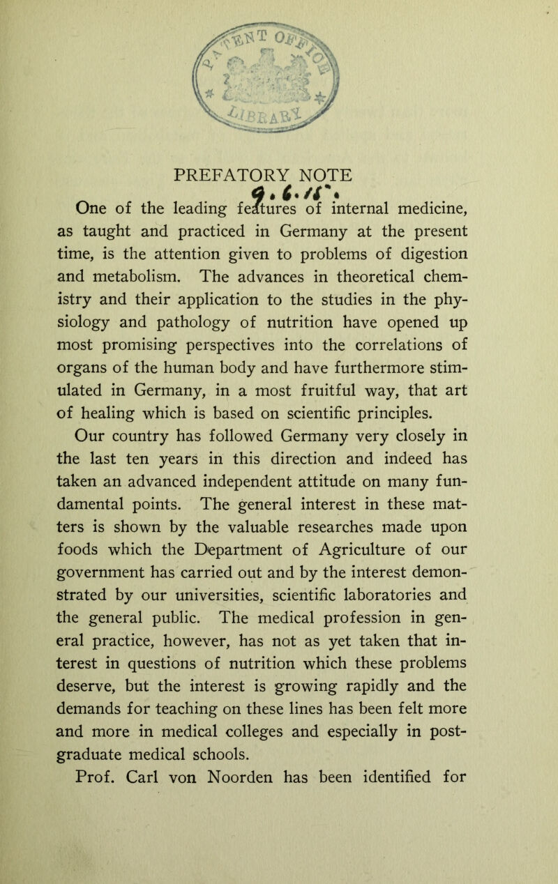 PREFATORY NOTE 9* f'/r* One of the leading features of internal medicine, as taught and practiced in Germany at the present time, is the attention given to problems of digestion and metabolism. The advances in theoretical chem- istry and their application to the studies in the phy- siology and pathology of nutrition have opened up most promising perspectives into the correlations of organs of the human body and have furthermore stim- ulated in Germany, in a most fruitful way, that art of healing which is based on scientific principles. Our country has followed Germany very closely in the last ten years in this direction and indeed has taken an advanced independent attitude on many fun- damental points. The general interest in these mat- ters is shown by the valuable researches made upon foods which the Department of Agriculture of our government has carried out and by the interest demon- strated by our universities, scientific laboratories and the general public. The medical profession in gen- eral practice, however, has not as yet taken that in- terest in questions of nutrition which these problems deserve, but the interest is growing rapidly and the demands for teaching on these lines has been felt more and more in medical colleges and especially in post- graduate medical schools. Prof. Carl von Noorden has been identified for