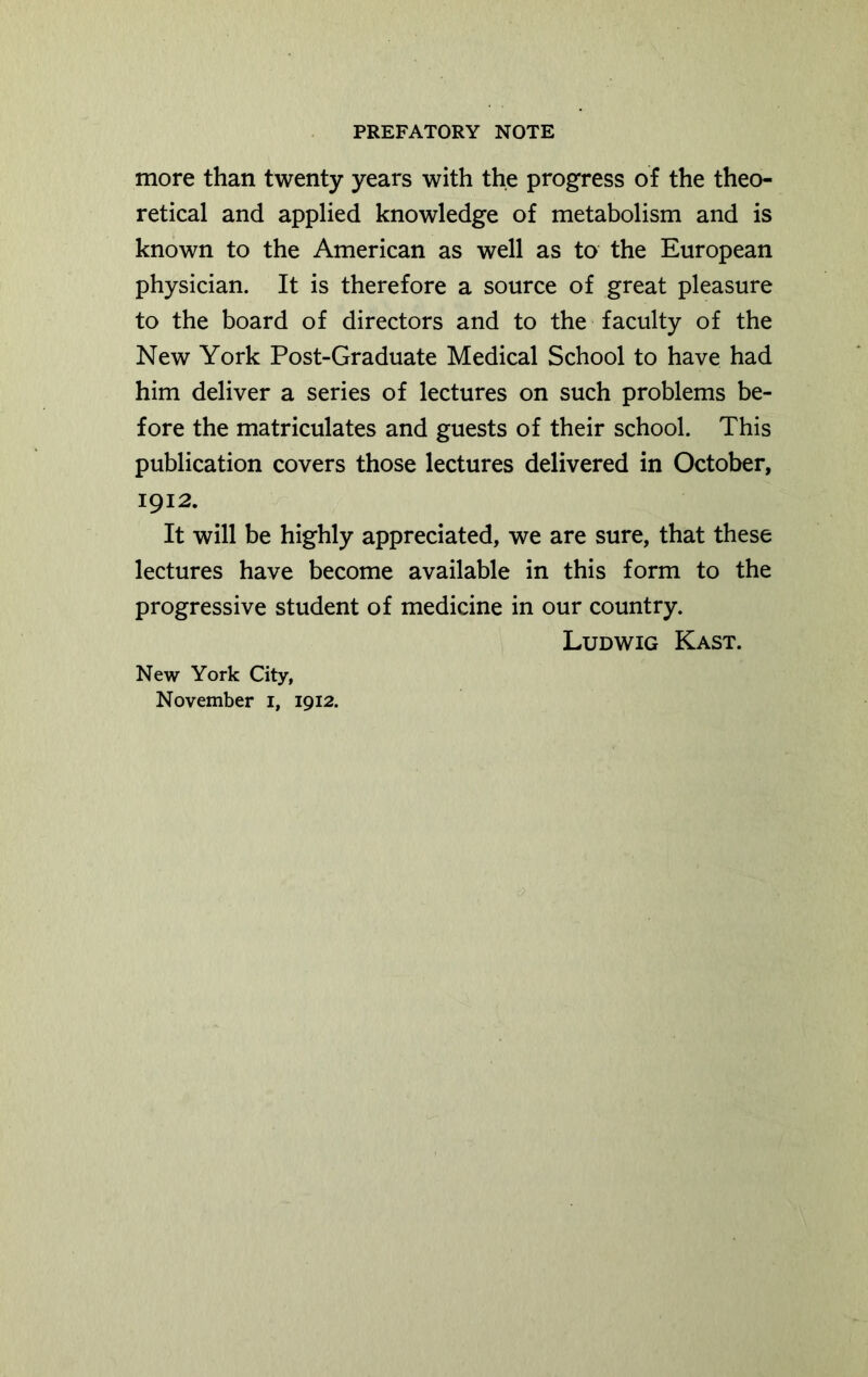 more than twenty years with the progress of the theo- retical and applied knowledge of metabolism and is known to the American as well as to the European physician. It is therefore a source of great pleasure to the board of directors and to the faculty of the New York Post-Graduate Medical School to have had him deliver a series of lectures on such problems be- fore the matriculates and guests of their school. This publication covers those lectures delivered in October, 1912. It will be highly appreciated, we are sure, that these lectures have become available in this form to the progressive student of medicine in our country. Ludwig Kast. New York City, November 1, 1912.