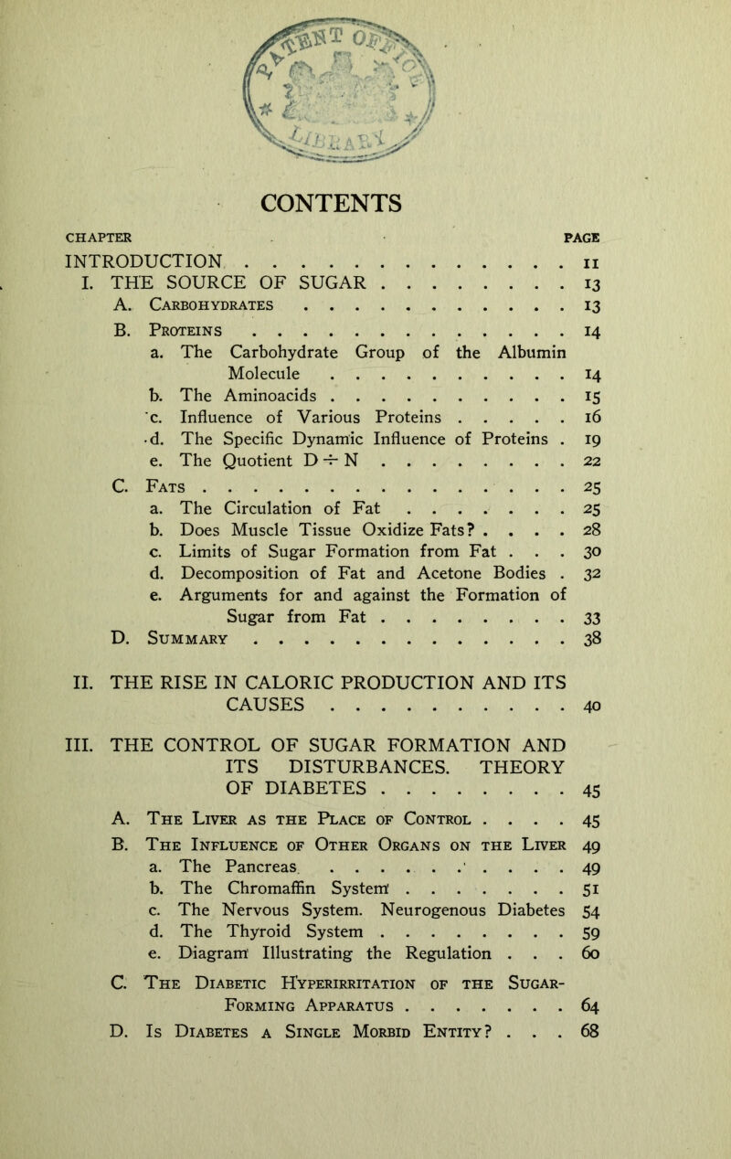 CONTENTS CHAPTER PAGE INTRODUCTION u I. THE SOURCE OF SUGAR 13 A. Carbohydrates 13 B. Proteins 14 a. The Carbohydrate Group of the Albumin Molecule 14 b. The Aminoacids 15 c. Influence of Various Proteins 16 d. The Specific Dynamic Influence of Proteins . 19 e. The Quotient D -r- N 22 C. Fats 25 a. The Circulation of Fat 25 b. Does Muscle Tissue Oxidize Fats? .... 28 c. Limits of Sugar Formation from Fat ... 30 d. Decomposition of Fat and Acetone Bodies . 32 e. Arguments for and against the Formation of Sugar from Fat 33 D. Summary 38 II. THE RISE IN CALORIC PRODUCTION AND ITS CAUSES 40 III. THE CONTROL OF SUGAR FORMATION AND ITS DISTURBANCES. THEORY OF DIABETES 45 A. The Liver as the Place of Control .... 45 B. The Influence of Other Organs on the Liver 49 a. The Pancreas 49 b. The Chromaffin System' 51 c. The Nervous System. Neurogenous Diabetes 54 d. The Thyroid System 59 e. Diagram' Illustrating the Regulation ... 60 C. The Diabetic Hyperirritation of the Sugar- Forming Apparatus 64 D. Is Diabetes a Single Morbid Entity? ... 68