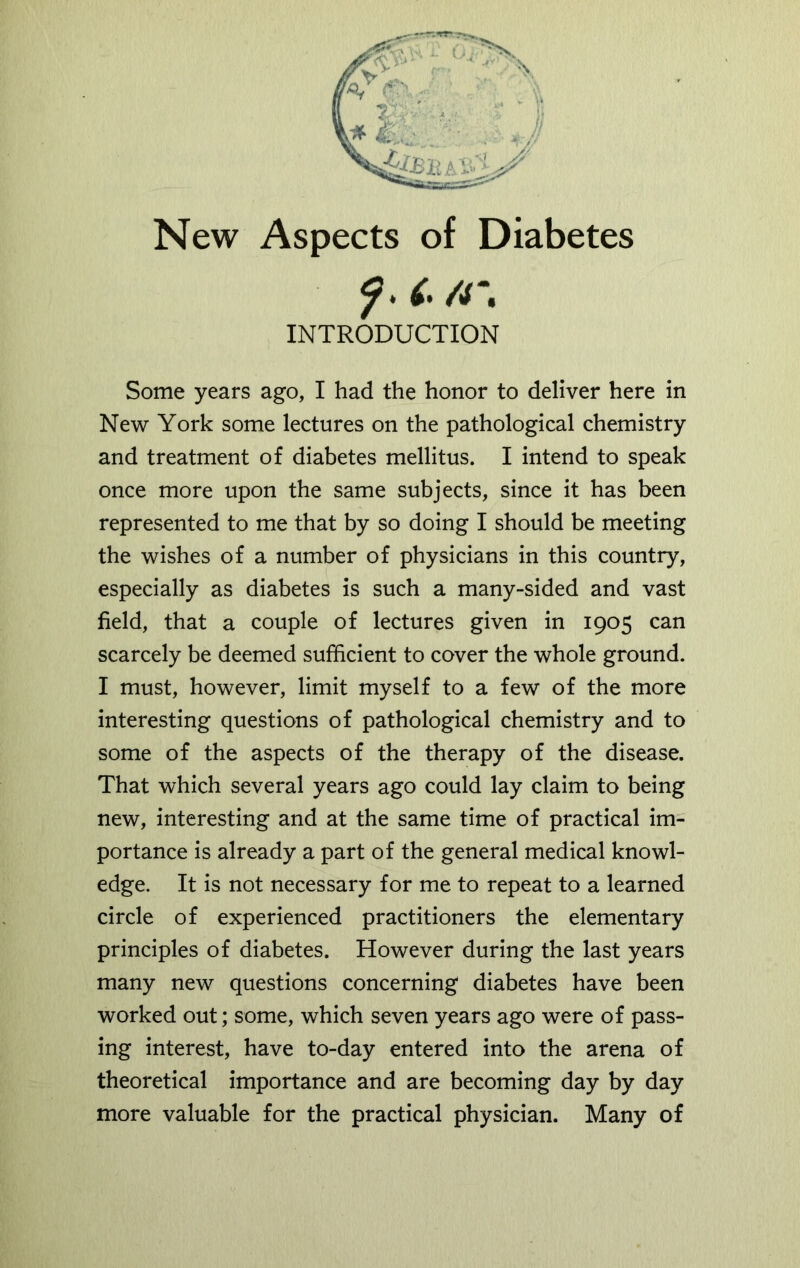 New Aspects of Diabetes ?. C /r. INTRODUCTION Some years ago, I had the honor to deliver here in New York some lectures on the pathological chemistry and treatment of diabetes mellitus. I intend to speak once more upon the same subjects, since it has been represented to me that by so doing I should be meeting the wishes of a number of physicians in this country, especially as diabetes is such a many-sided and vast field, that a couple of lectures given in 1905 can scarcely be deemed sufficient to cover the whole ground. I must, however, limit myself to a few of the more interesting questions of pathological chemistry and to some of the aspects of the therapy of the disease. That which several years ago could lay claim to being new, interesting and at the same time of practical im- portance is already a part of the general medical knowl- edge. It is not necessary for me to repeat to a learned circle of experienced practitioners the elementary principles of diabetes. However during the last years many new questions concerning diabetes have been worked out; some, which seven years ago were of pass- ing interest, have to-day entered into the arena of theoretical importance and are becoming day by day more valuable for the practical physician. Many of