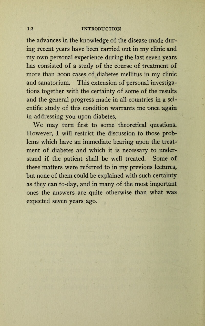 the advances in the knowledge of the disease made dur- ing recent years have been carried out in my clinic and my own personal experience during the last seven years has consisted of a study of the course of treatment of more than 2000 cases of diabetes mellitus in my clinic and sanatorium. This extension of personal investiga- tions together with the certainty of some of the results and the general progress made in all countries in a sci- entific study of this condition warrants me once again in addressing you upon diabetes. We may turn first to some theoretical questions. However, I will restrict the discussion to those prob- lems which have an immediate bearing upon the treat- ment of diabetes and which it is necessary to under- stand if the patient shall be well treated. Some of these matters were referred to in my previous lectures, but none of them could be explained with such certainty as they can to-day, and in many of the most important ones the answers are quite otherwise than what was expected seven years ago.