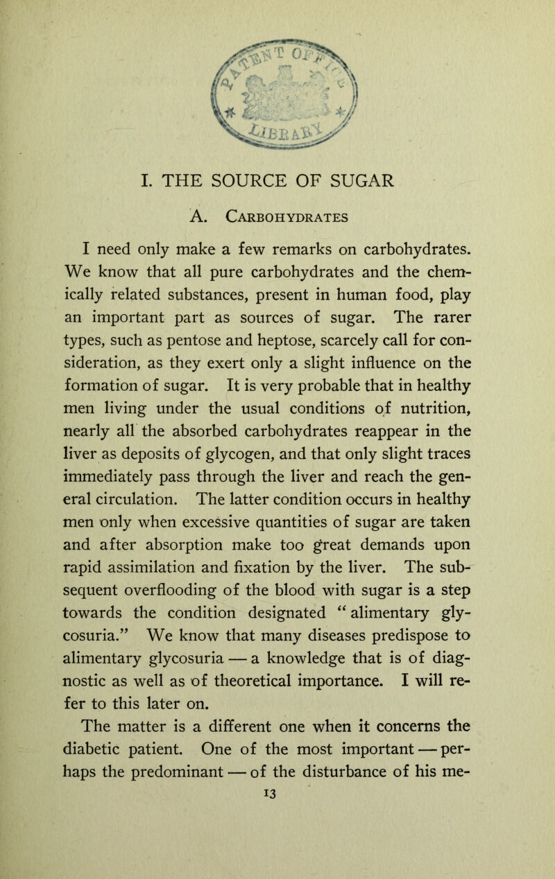 I. THE SOURCE OF SUGAR A. Carbohydrates I need only make a few remarks on carbohydrates. We know that all pure carbohydrates and the chem- ically related substances, present in human food, play an important part as sources of sugar. The rarer types, such as pentose and heptose, scarcely call for con- sideration, as they exert only a slight influence on the formation of sugar. It is very probable that in healthy men living under the usual conditions of nutrition, nearly all the absorbed carbohydrates reappear in the liver as deposits of glycogen, and that only slight traces immediately pass through the liver and reach the gen- eral circulation. The latter condition occurs in healthy men only when excessive quantities of sugar are taken and after absorption make too great demands upon rapid assimilation and fixation by the liver. The sub- sequent over flooding of the blood with sugar is a step towards the condition designated “ alimentary gly- cosuria.” We know that many diseases predispose to alimentary glycosuria — a knowledge that is of diag- nostic as well as of theoretical importance. I will re- fer to this later on. The matter is a different one when it concerns the diabetic patient. One of the most important — per- haps the predominant — of the disturbance of his me-