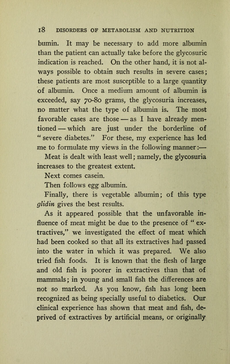 bumin. It may be necessary to add more albumin than the patient can actually take before the glycosuric indication is reached. On the other hand, it is not al- ways possible to obtain such results in severe cases; these patients are most susceptible to a large quantity of albumin. Once a medium amount of albumin is exceeded, say 70-80 grams, the glycosuria increases, no matter what the type of albumin is. The most favorable cases are those — as I have already men- tioned— which are just under the borderline of “ severe diabetes/’ For these, my experience has led me to formulate my views in the following manner:— Meat is dealt with least well; namely, the glycosuria increases to the greatest extent. Next comes casein. Then follows egg albumin. Finally, there is vegetable albumin; of this type glidin gives the best results. As it appeared possible that the unfavorable in- fluence of meat might be due to the presence of “ ex- tractives,” we investigated the effect of meat which had been cooked so that all its extractives had passed into the water in which it was prepared. We also tried fish foods. It is known that the flesh of large and old fish is poorer in extractives than that of mammals; in young and small fish the differences are not so marked. As you know, fish has long been recognized as being specially useful to diabetics. Our clinical experience has shown that meat and fish, de- prived of extractives by artificial means, or originally