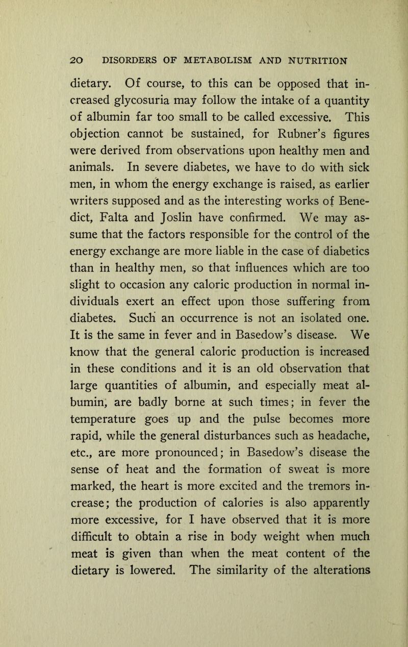 dietary. Of course, to this can be opposed that in- creased glycosuria may follow the intake of a quantity of albumin far too small to be called excessive. This objection cannot be sustained, for Rubner’s figures were derived from observations upon healthy men and animals. In severe diabetes, we have to do with sick men, in whom the energy exchange is raised, as earlier writers supposed and as the interesting works of Bene- dict, Falta and Joslin have confirmed. We may as- sume that the factors responsible for the control of the energy exchange are more liable in the case of diabetics than in healthy men, so that influences which are too slight to occasion any caloric production in normal in- dividuals exert an effect upon those suffering from diabetes. Such an occurrence is not an isolated one. It is the same in fever and in Basedow’s disease. We know that the general caloric production is increased in these conditions and it is an old observation that large quantities of albumin, and especially meat al- bumin, are badly borne at such times; in fever the temperature goes up and the pulse becomes more rapid, while the general disturbances such as headache, etc., are more pronounced; in Basedow’s disease the sense of heat and the formation of sweat is more marked, the heart is more excited and the tremors in- crease; the production of calories is also apparently more excessive, for I have observed that it is more difficult to obtain a rise in body weight when much meat is given than when the meat content of the dietary is lowered. The similarity of the alterations