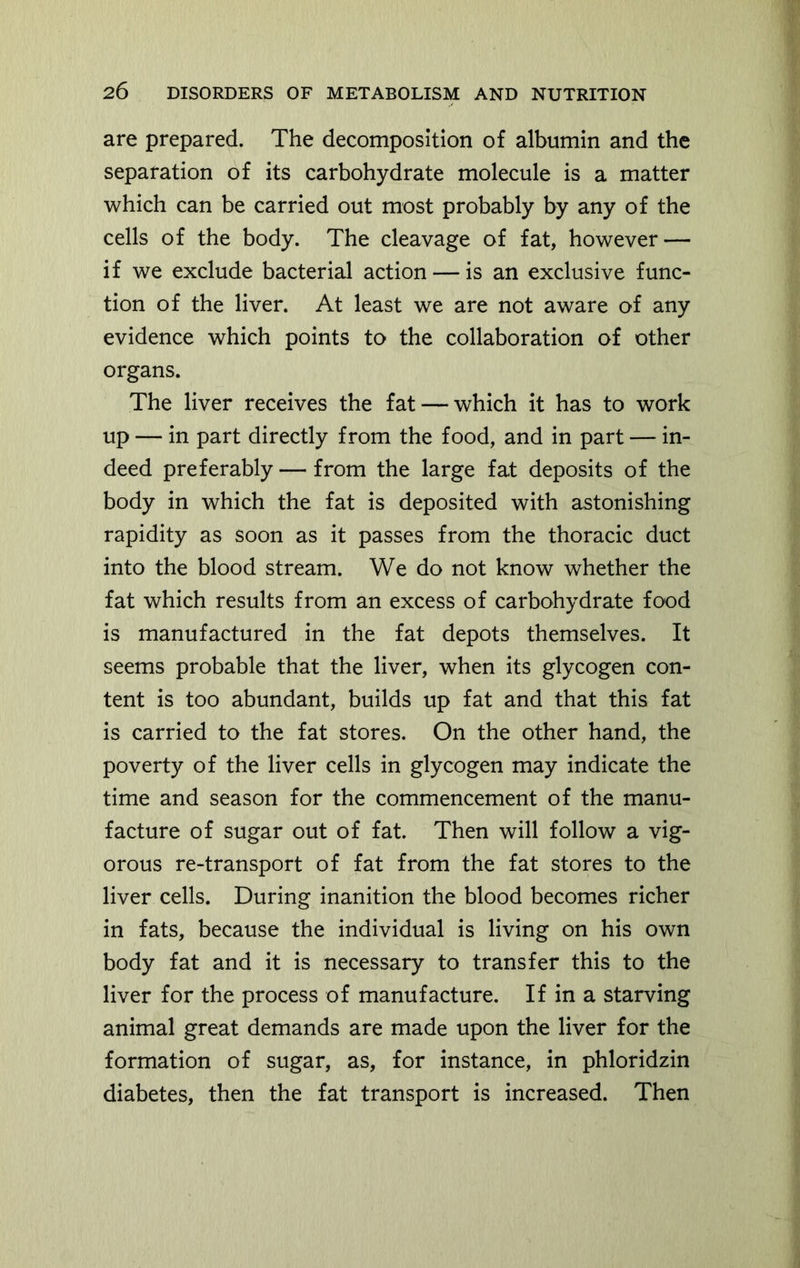 are prepared. The decomposition of albumin and the separation of its carbohydrate molecule is a matter which can be carried out most probably by any of the cells of the body. The cleavage of fat, however — if we exclude bacterial action — is an exclusive func- tion of the liver. At least we are not aware of any evidence which points to the collaboration of other organs. The liver receives the fat — which it has to work up — in part directly from the food, and in part — in- deed preferably — from the large fat deposits of the body in which the fat is deposited with astonishing rapidity as soon as it passes from the thoracic duct into the blood stream. We do not know whether the fat which results from an excess of carbohydrate food is manufactured in the fat depots themselves. It seems probable that the liver, when its glycogen con- tent is too abundant, builds up fat and that this fat is carried to the fat stores. On the other hand, the poverty of the liver cells in glycogen may indicate the time and season for the commencement of the manu- facture of sugar out of fat. Then will follow a vig- orous re-transport of fat from the fat stores to the liver cells. During inanition the blood becomes richer in fats, because the individual is living on his own body fat and it is necessary to transfer this to the liver for the process of manufacture. If in a starving animal great demands are made upon the liver for the formation of sugar, as, for instance, in phloridzin diabetes, then the fat transport is increased. Then