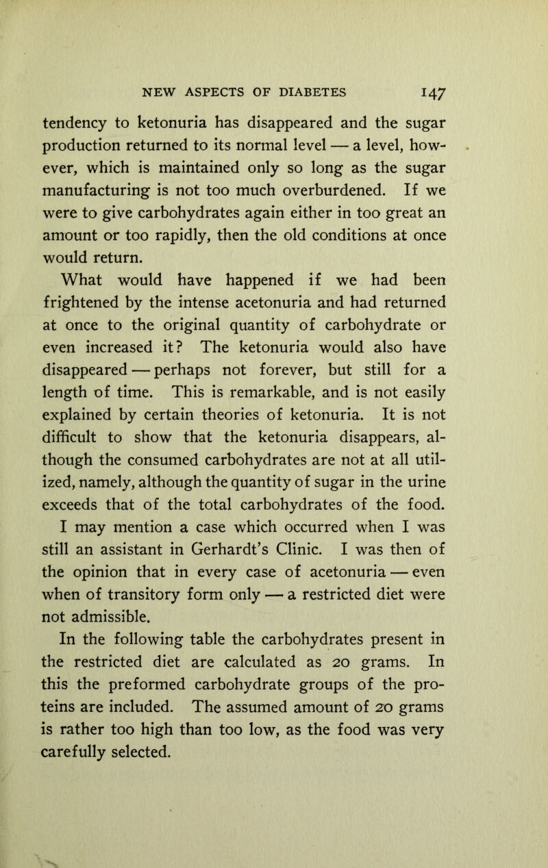 tendency to ketonuria has disappeared and the sugar production returned to its normal level — a level, how- ever, which is maintained only so long as the sugar manufacturing is not too much overburdened. If we were to give carbohydrates again either in too great an amount or too rapidly, then the old conditions at once would return. What would have happened if we had been frightened by the intense acetonuria and had returned at once to the original quantity of carbohydrate or even increased it? The ketonuria would also have disappeared — perhaps not forever, but still for a length of time. This is remarkable, and is not easily explained by certain theories of ketonuria. It is not difficult to show that the ketonuria disappears, al- though the consumed carbohydrates are not at all util- ized, namely, although the quantity of sugar in the urine exceeds that of the total carbohydrates of the food. I may mention a case which occurred when I was still an assistant in Gerhardt’s Clinic. I was then of the opinion that in every case of acetonuria — even when of transitory form only — a restricted diet were not admissible. In the following table the carbohydrates present in the restricted diet are calculated as 20 grams. In this the preformed carbohydrate groups of the pro- teins are included. The assumed amount of 20 grams is rather too high than too low, as the food was very carefully selected.