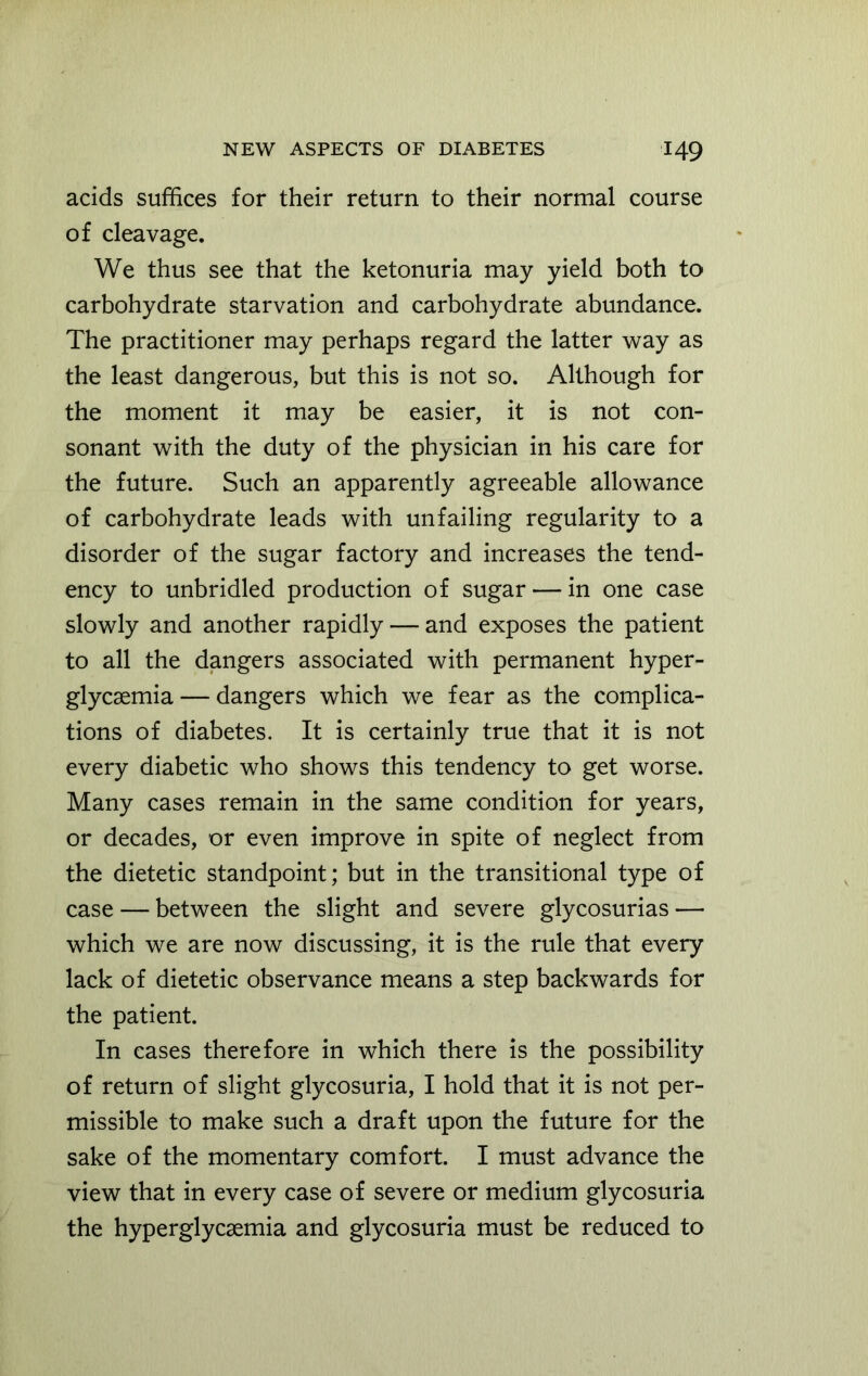 acids suffices for their return to their normal course of cleavage. We thus see that the ketonuria may yield both to carbohydrate starvation and carbohydrate abundance. The practitioner may perhaps regard the latter way as the least dangerous, but this is not so. Although for the moment it may be easier, it is not con- sonant with the duty of the physician in his care for the future. Such an apparently agreeable allowance of carbohydrate leads with unfailing regularity to a disorder of the sugar factory and increases the tend- ency to unbridled production of sugar — in one case slowly and another rapidly — and exposes the patient to all the dangers associated with permanent hyper- glycemia— dangers which we fear as the complica- tions of diabetes. It is certainly true that it is not every diabetic who shows this tendency to get worse. Many cases remain in the same condition for years, or decades, or even improve in spite of neglect from the dietetic standpoint; but in the transitional type of case — between the slight and severe glycosurias — which we are now discussing, it is the rule that every lack of dietetic observance means a step backwards for the patient. In cases therefore in which there is the possibility of return of slight glycosuria, I hold that it is not per- missible to make such a draft upon the future for the sake of the momentary comfort. I must advance the view that in every case of severe or medium glycosuria the hyperglycaemia and glycosuria must be reduced to