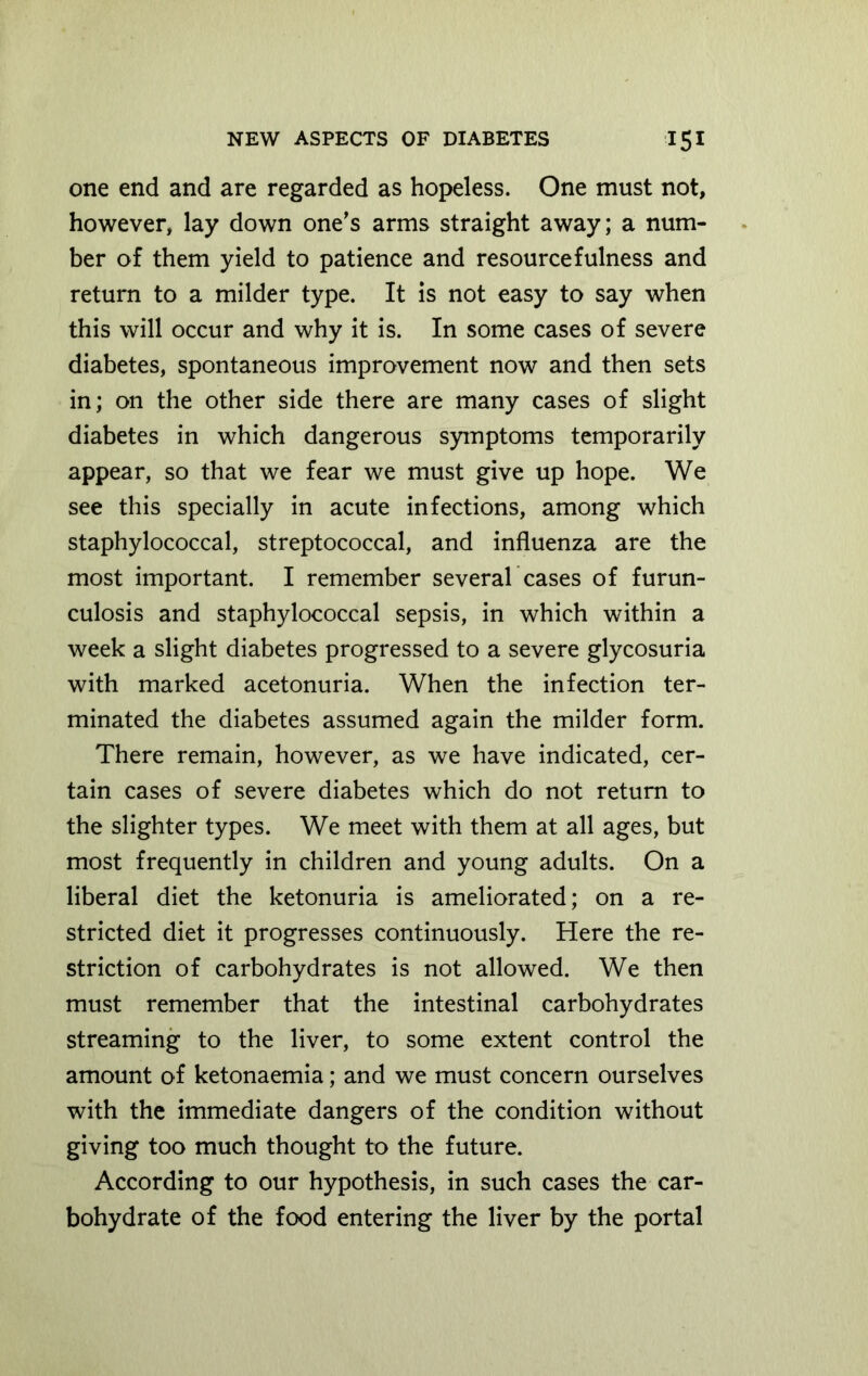 one end and are regarded as hopeless. One must not, however, lay down one's arms straight away; a num- ber of them yield to patience and resourcefulness and return to a milder type. It is not easy to say when this will occur and why it is. In some cases of severe diabetes, spontaneous improvement now and then sets in; on the other side there are many cases of slight diabetes in which dangerous symptoms temporarily appear, so that we fear we must give up hope. We see this specially in acute infections, among which staphylococcal, streptococcal, and influenza are the most important. I remember several cases of furun- culosis and staphylococcal sepsis, in which within a week a slight diabetes progressed to a severe glycosuria with marked acetonuria. When the infection ter- minated the diabetes assumed again the milder form. There remain, however, as we have indicated, cer- tain cases of severe diabetes which do not return to the slighter types. We meet with them at all ages, but most frequently in children and young adults. On a liberal diet the ketonuria is ameliorated; on a re- stricted diet it progresses continuously. Here the re- striction of carbohydrates is not allowed. We then must remember that the intestinal carbohydrates streaming to the liver, to some extent control the amount of ketonaemia; and we must concern ourselves with the immediate dangers of the condition without giving too much thought to the future. According to our hypothesis, in such cases the car- bohydrate of the food entering the liver by the portal