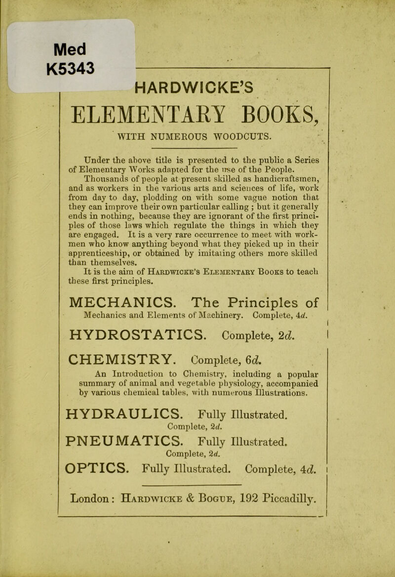 Med K5343 HARDWICKE’S ELEMENTARY BOOKS, WITH NUMEEOUS WOODCUTS. Under the above title is presented to the public a Series of Elementary Works adapted for the iTse of the People. Thousands of people at present skilled as handicraftsmen, and as workers in the various arts and sciences of life, work from day to day, plodding on with some vague notion that they can improve their own particular calling ; but it generally ends in nothing, because they are ignorant of the first princi- ples of those laws which regulate the things in which they are engaged. It is a very rare occurrence to meet Avith work- men who know anything beyond what they picked up in their apprenticeship, or obtained by imitating others more skilled than themselves. It is the aim of Haedwicke’s Elementaey Books to teach these first principles. MECHANICS. The Principles of Mechanics and Elements of Machinery. Complete, 4c^. HYDROSTATICS. Complete, 2d. CHEMISTRY. Complete, Qd, An Introduction to Chemistry, including a popular summary of animal and vegetable physiology, accompanied by various chemical tables, with numerous illustrations. HYDRAULICS. Fully Illustrated. Complete, 2d. PNEUMATICS. Fully Illustrated. Complete, 2d. OPTICS. Fully Illustrated. Complete, 4c?. London: Hardwicke & Bogue, 192 Piccadilly.