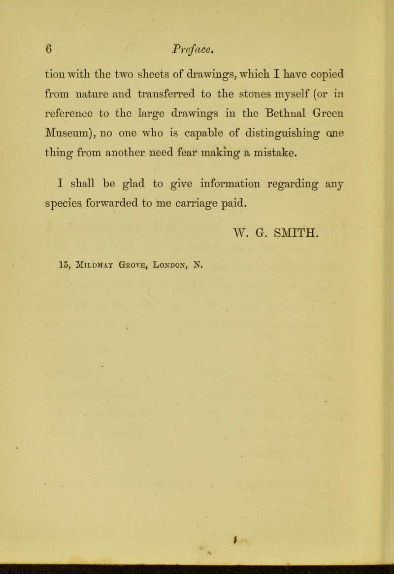 tioii witli tlie two sheets of di^awings^ which. I have copied from nature and transferred to the stones myself (or in reference to the large drawings in the Bethnal Green Museum)^ no one who is capable of distinguishing one thing from another need fear making a mistake. I shall be glad to give information regarding any species forwarded to me carriage paid. W. G. SMITH. 15, jMildmay Grove, London, N. I