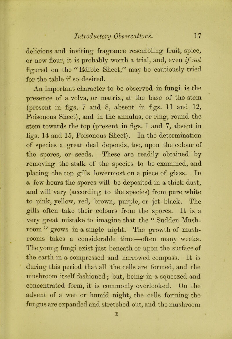 delicious and inviting fragrance resembling fruit, spice, or new flour, it is probably wortli a trial, and, even if not figured on tbe Edible Slieet,^^ may be cautiously tried for tbe table if so desired. An important character to be observed in fungi is tbe presence of a volva, or matrix, at tbe base of tbe stem (present in figs. 7 and 8, absent in figs. 11 and 12, Poisonous Sheet), and in tbe annulus, or ring, round the stem towards tbe top (present in figs. 1 and 7, absent in figs. 14 and 15, Poisonous Sheet). In tbe determination of species a great deal depends, too, upon tbe colour of tbe spores, or seeds. These are readily obtained by removing tbe stalk of tbe species to be examined, and placing tbe top gills lowermost on a piece of glass. In a few hours tbe spores will be deposited in a thick dust, and will vary (according to tbe species) from pure white to pink, yellow, red, brown, purple, or jet black. Tbe gills often take their colours from tbe spores. It is a very great mistake to imagine that tbe “ Sudden Mush- room ” grows in a single night. The growth of mush- rooms takes a considerable time—often many weeks. Tbe young fungi exist just beneath or upon the surface of tbe earth in a compressed and narrowed compass. It is during this period that all the cells are formed, and tbe mushroom itself fashioned; but, being in a squeezed and concentrated form, it is commonly overlooked. On tbe advent of a wet or humid night, tbe cells forming tbe fungus are expanded and stretched out, and tbe mushroom r>