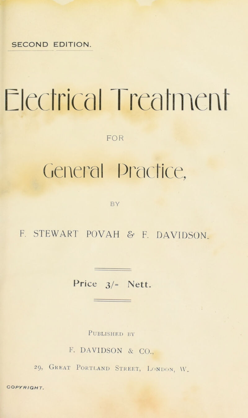 SECOND EDITION. tatment FOR General Practice, BY F. STEWART POVAH & F. DAVIDSON Price 3/= Nett. Published by F. DAVIDSON & CO., 29, Great Portland Street, London, W COPYRIGHT.