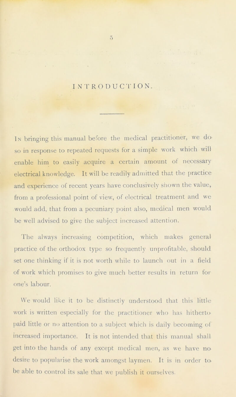 INTRODUCTION. In bringing this manual before the medical practitioner, we do so in response to repeated requests for a simple work which will enable him to easily acquire a certain amount of necessary electrical knowledge. It will be readily admitted that the practice and experience of recent years have conclusively shown the value, from a professional point of view, of electrical treatment and we would add, that from a pecuniary point also, medical men would be well advised to give the subject increased attention. The always increasing competition, which makes general practice of the orthodox type so frequently unprofitable, should set one thinking if it is not worth while to launch out in a field of work which promises to give much better results in return for one’s labour. We would like it to be distinctly understood that this little work is written especially for the practitioner who has hitherto [>aid little or no attention to a subject which is daily becoming of increased importance. It is not intended that this manual shall get into the hands of any except medical men, as we have no desire to popularise the work amongst laymen. It is in order to be able to control its sale that we publish it ourselves.