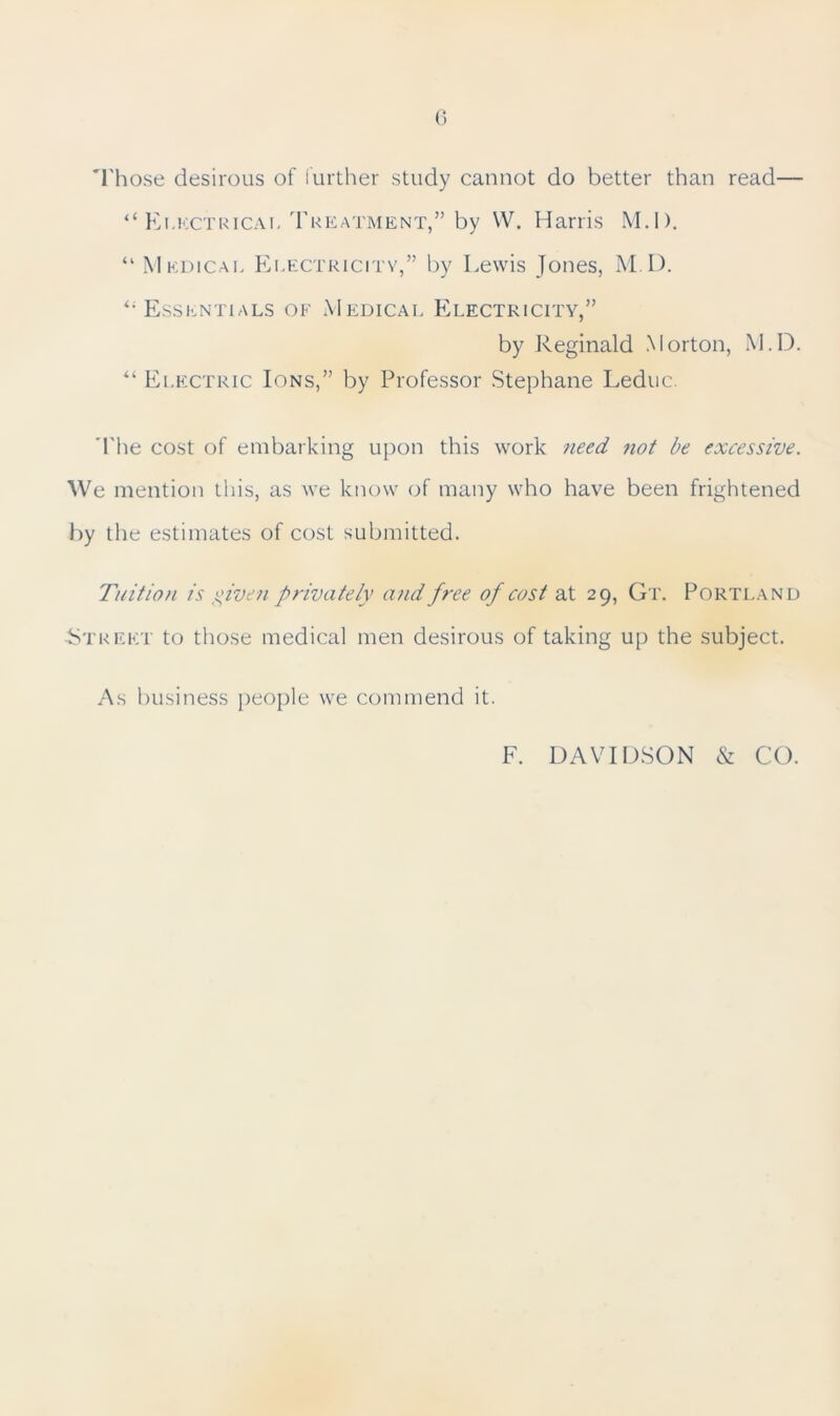 Those desirous of further study cannot do better than read— “ Electrical Treatment,” by W. Harris M.I). “ Medical Electricity,” by Lewis Jones, M.D. Essentials of Medical Electricity,” by Reginald Morton, M.D. “ Electric Ions,” by Professor Stephane Leduc. The cost of embarking upon this work need not be excessive. We mention this, as we know of many who have been frightened by the estimates of cost submitted. Tuition is given privately and free of cost at 29, Gt. Portland Street to those medical men desirous of taking up the subject. As business people we commend it. F. DAVIDSON & CO.