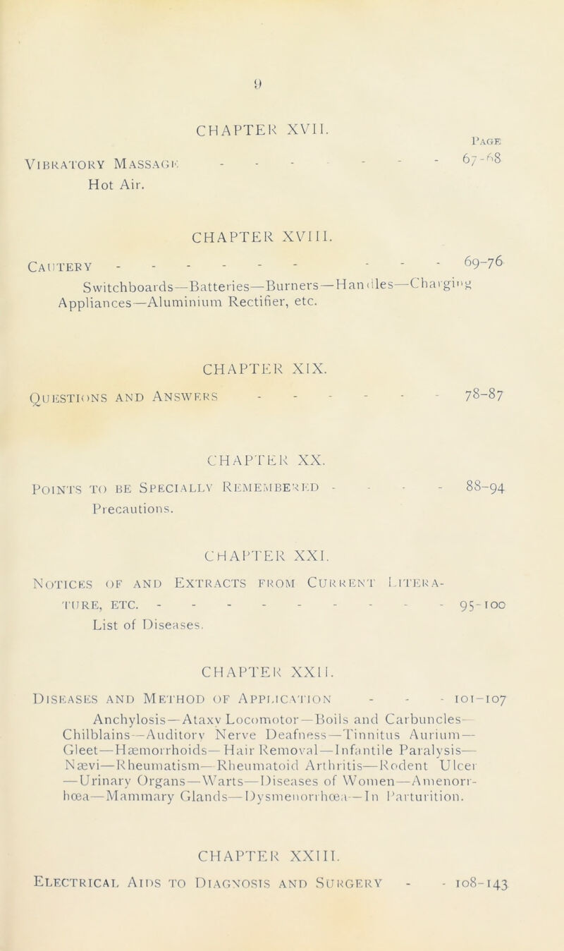 Page Vibratory Massagk Hot Air. CHAPTER XVIII. Cautery ... 69-76 Switchboards—Batteries—Burners —Handles—Charging Appliances—Aluminium Rectifier, etc. CHAPTER XIX. Questions and Answers ------ 78-87 CHAPTER XX. Points to be Specially Remembered - 88-94 Precautions. CHAPTER XXI. Notices of and Extracts from Current Litera- ture, etc. - - 95-100 List of Diseases. CHAPTER XXII. Diseases and Method of Application - - - 101-107 Anchylosis — Ataxv Locomotor— Boils and Carbuncles- Chilblains—Auditory Nerve Deafness—Tinnitus Aurium — Gleet—Haemorrhoids— Hair Removal — I nfantile Paralysis— Nasvi—Rheumatism—Rheumatoid Arthritis—Rodent Ulcer — Urinary Organs—Warts—Diseases of Women—Amenorr- licea—Mammary Glands— Dysmenorrhcea— In Parturition. CHAPTER XXIII. Electrical Aids to Diagnosis and Surgery - 108-143