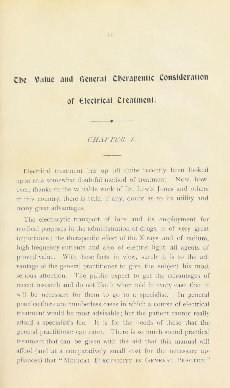 Cbe V.iiik ana General therapeutic Consideration or electrical treatment CHAPTER I. Electrical treatment has up till quite recently been looked upon as a somewhat doubtful method of treatment Now, how- ever, thanks to the valuable work of Dr. Lewis Jones and others in this country, there is little, if any, doubt as to its utility and many great advantages. The electrolytic transport of ions and its employment for medical purposes in the administration of drugs, is of very great importance; the therapeutic effect of the X rays and of radium, high frequency currents and also of electric light, all agents of proved value. With these facts in view, surely it is to the ad- vantage of the general practitioner to give the subject his most serious attention. The public expect to get the advantages of recent research and do not like it when told in every case that it will be necessary for them to go to a specialist. In general practice there are numberless cases in which a course of electrical treatment would be most advisable; but the patient cannot really afford a specialist’s fee. It is for the needs of these that the general practitioner can cater. There is so much sound practical treatment that can be given with the aid that this manual will afford (and at a comparatively small cost for the necessary ap- pliances) that “Medical Electricity in General Practice”