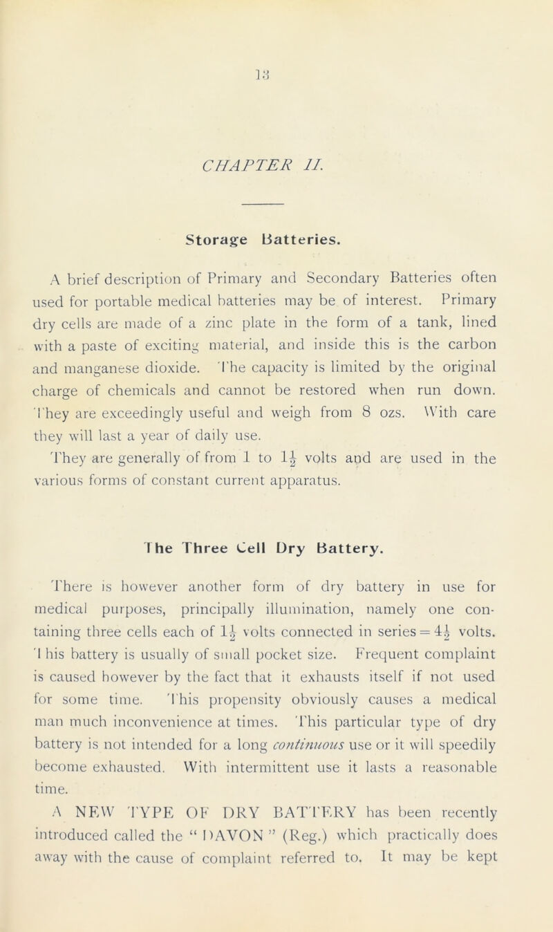 Storage Batteries. A brief description of Primary and Secondary Batteries often used for portable medical batteries may be of interest. Primary dry cells are made of a zinc plate in the form of a tank, lined with a paste of exciting material, and inside this is the carbon and manganese dioxide. The capacity is limited by the original charge of chemicals and cannot be restored when run down. They are exceedingly useful and weigh from 8 ozs. With care they will last a year of daily use. 'They are generally of from 1 to 1^ volts and are used in the various forms of constant current apparatus. The Three Cell Dry Battery. There is however another form of dry battery in use for medical purposes, principally illumination, namely one con- taining three cells each of volts connected in series = volts. 1 his battery is usually of small pocket size. Frequent complaint is caused however by the fact that it exhausts itself if not used for some time. This propensity obviously causes a medical man much inconvenience at times. Phis particular type of dry battery is not intended for a long continuous use or it will speedily become exhausted. With intermittent use it lasts a reasonable time. A NEW T YPE OF DRY BATTERY has been recently introduced called the “ DAVON ” (Reg.) which practically does away with the cause of complaint referred to. It may be kept