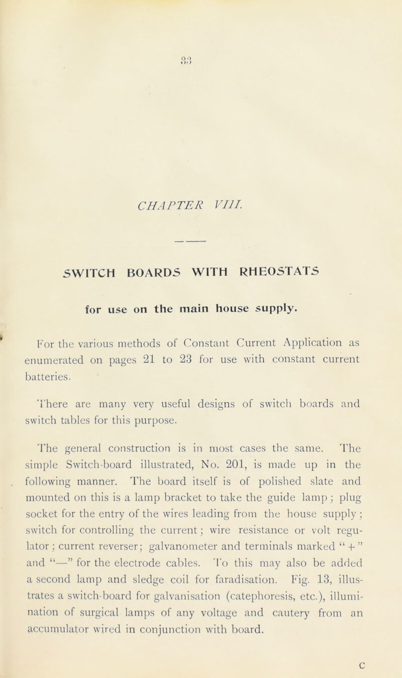 CHAPTER VIII. SWITCH BOARDS WITH RHEOSTATS for use on the main house supply. For the various methods of Constant Current Application as enumerated on pages 21 to 23 for use with constant current batteries. There are many very useful designs of switch boards and switch tables for this purpose. The general construction is in most cases the same. The simple Switch-board illustrated, No. 201, is made up in the following manner. The board itself is of polished slate and mounted on this is a lamp bracket to take the guide lamp; plug socket for the entry of the wires leading from the house supply; switch for controlling the current; wire resistance or volt regu- lator; current reverser; galvanometer and terminals marked “ -f” and “—” for the electrode cables. To this may also be added a second lamp and sledge coil for faradisation. Fig. 13, illus- trates a switch-board for galvanisation (catephoresis, etc.), illumi- nation of surgical lamps of any voltage and cautery from an accumulator wired in conjunction with board. C