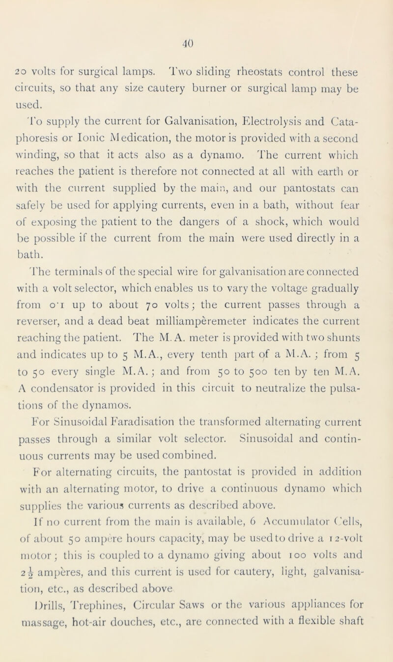 20 volts for surgical lamps. Two sliding rheostats control these circuits, so that any size cautery burner or surgical lamp may be used. To supply the current for Galvanisation, Electrolysis and Cata- phoresis or Ionic Medication, the motor is provided with a second winding, so that it acts also as a dynamo. The current which reaches the patient is therefore not connected at all with earth or with the current supplied by the main, and our pantostats can safely be used for applying currents, even in a bath, without fear of exposing the patient to the dangers of a shock, which would be possible if the current from the main were used directly in a bath. The terminals of the special wire for galvanisation are connected with a volt selector, which enables us to vary the voltage gradually from o’i up to about 70 volts; the current passes through a reverser, and a dead beat milliamperemeter indicates the current reaching the patient. The M.A. meter is provided with two shunts and indicates up to 5 M.A., every tenth part of a M.A. ; from 5 to 50 every single M.A.; and from 50 to 500 ten by ten M.A. A condensator is provided in this circuit to neutralize the pulsa- tions of the dynamos. For Sinusoidal Faradisation the transformed alternating current passes through a similar volt selector. Sinusoidal and contin- uous currents may be used combined. For alternating circuits, the pantostat is provided in addition with an alternating motor, to drive a continuous dynamo which supplies the various currents as described above. If no current from the main is available, 6 Accumulator Cells, of about 50 ampere hours capacity, may be used to drive a 12-volt motor; this is coupled to a dynamo giving about 100 volts and 2b amperes, and this current is used for cautery, light, galvanisa- tion, etc., as described above Drills, Trephines, Circular Saws or the various appliances for massage, hot-air douches, etc., are connected with a flexible shaft