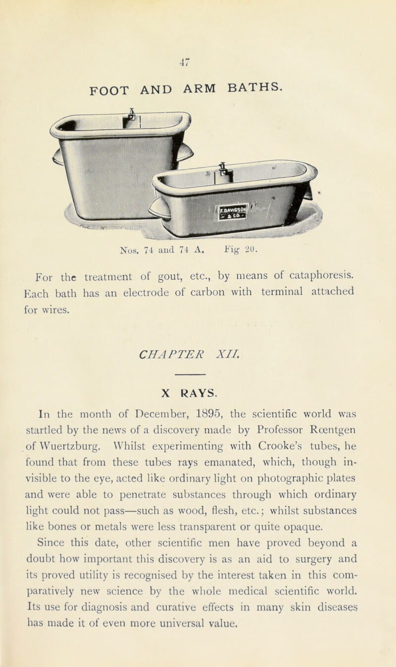 Nos. 74 and 74 A. Fig 20. For the treatment of gout, etc., by means of cataphoresis. Each bath has an electrode of carbon with terminal attached for wires. CHAPTER XII. X RAYS. In the month of December, 1895, the scientific world was startled by the news of a discovery made by Professor Roentgen of Wuertzburg. Whilst experimenting with Crooke’s tubes, he found that from these tubes rays emanated, which, though in- visible to the eye, acted like ordinary light on photographic plates and were able to penetrate substances through which ordinary light could not pass—such as wood, flesh, etc.; whilst substances like bones or metals were less transparent or quite opaque. Since this date, other scientific men have proved beyond a doubt how important this discovery is as an aid to surgery and its proved utility is recognised by the interest taken in this com- paratively new science by the whole medical scientific world. Its use for diagnosis and curative effects in many skin diseases has made it of even more universal value.