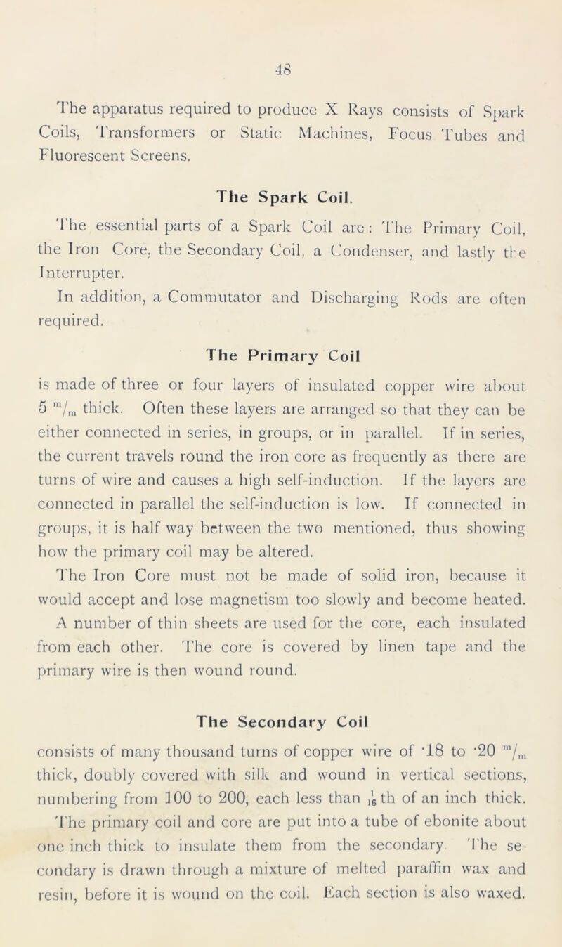 The apparatus required to produce X Rays consists of Spark Coils, Transformers or Static Machines, Focus Tubes and Fluorescent Screens. The Spark Coil. The essential parts of a Spark Coil are: The Primary Coil, the Iron Core, the Secondary Coil, a Condenser, and lastly the Interrupter. In addition, a Commutator and Discharging Rods are often required. The Primary Coil is made of three or four layers of insulated copper wire about 5 m/m thick. Often these layers are arranged so that they can be either connected in series, in groups, or in parallel. If in series, the current travels round the iron core as frequently as there are turns of wire and causes a high self-induction. If the layers are connected in parallel the self-induction is low. If connected in groups, it is half way between the two mentioned, thus showing how the primary coil may be altered. The Iron Core must not be made of solid iron, because it would accept and lose magnetism too slowly and become heated. A number of thin sheets are used for the core, each insulated from each other. The core is covered by linen tape and the primary wire is then wound round. The Secondary Coil consists of many thousand turns of copper wire of T8 to ‘20 m/m thick, doubly covered with silk and wound in vertical sections, numbering from 100 to 200, each less than ,'6 th of an inch thick. The primary coil and core are put into a tube of ebonite about one inch thick to insulate them from the secondary The se- condary is drawn through a mixture of melted paraffin wax and resin, before it is wound on the coil. Each section is also waxed.