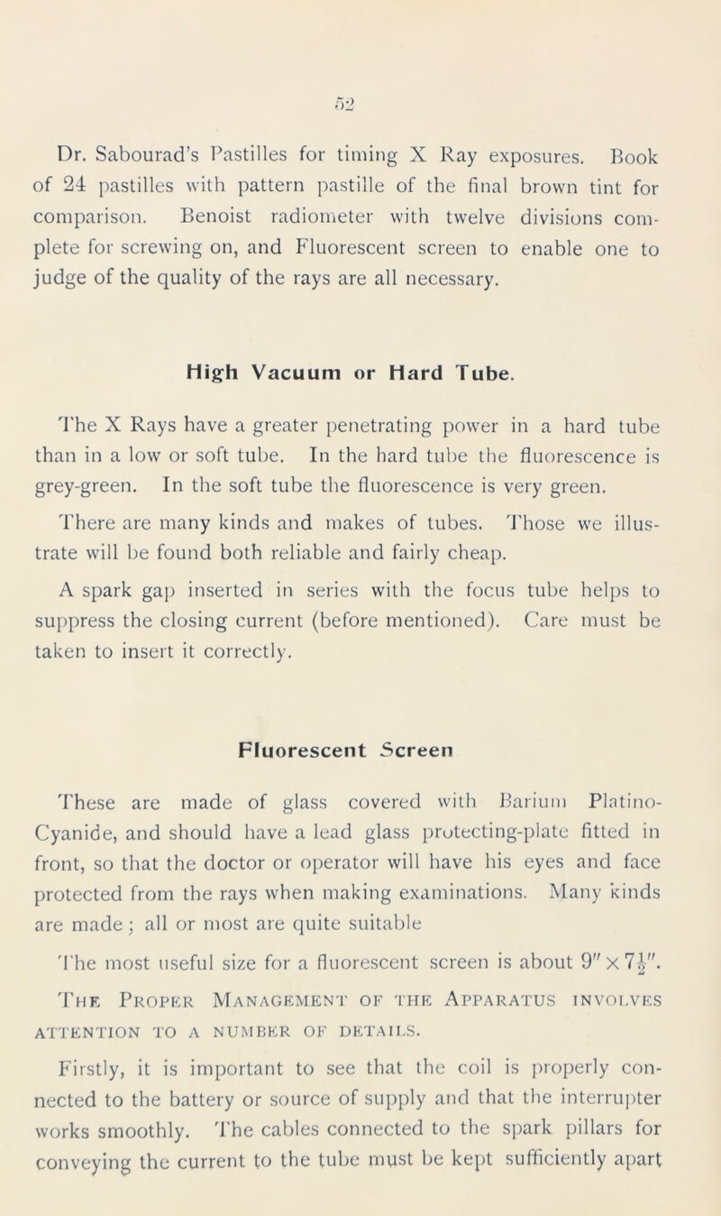Dr. Sabourad’s Pastilles for timing X Ray exposures. Book of 24 pastilles with pattern pastille of the final brown tint for comparison. Benoist radiometer with twelve divisions com- plete for screwing on, and Fluorescent screen to enable one to judge of the quality of the rays are all necessary. High Vacuum or Hard Tube. The X Rays have a greater penetrating power in a hard tube than in a low or soft tube. In the hard tube the fluorescence is grey-green. In the soft tube the fluorescence is very green. There are many kinds and makes of tubes. Those we illus- trate will be found both reliable and fairly cheap. A spark gap inserted in series with the focus tube helps to suppress the closing current (before mentioned). Care must be taken to insert it correctly. Fluorescent Screen These are made of glass covered with Barium Platino- Cyanide, and should have a lead glass protecting-plate fitted in front, so that the doctor or operator will have his eyes and face protected from the rays when making examinations. Many kinds are made; all or most are quite suitable The most useful size for a fluorescent screen is about 9x7|. The Proper Management of the Apparatus involves ATTENTION TO A NUMBER OF DETAILS. Firstly, it is important to see that the coil is properly con- nected to the battery or source of supply and that the interrupter works smoothly. The cables connected to the spark pillars for conveying the current to the tube must be kept sufficiently apart