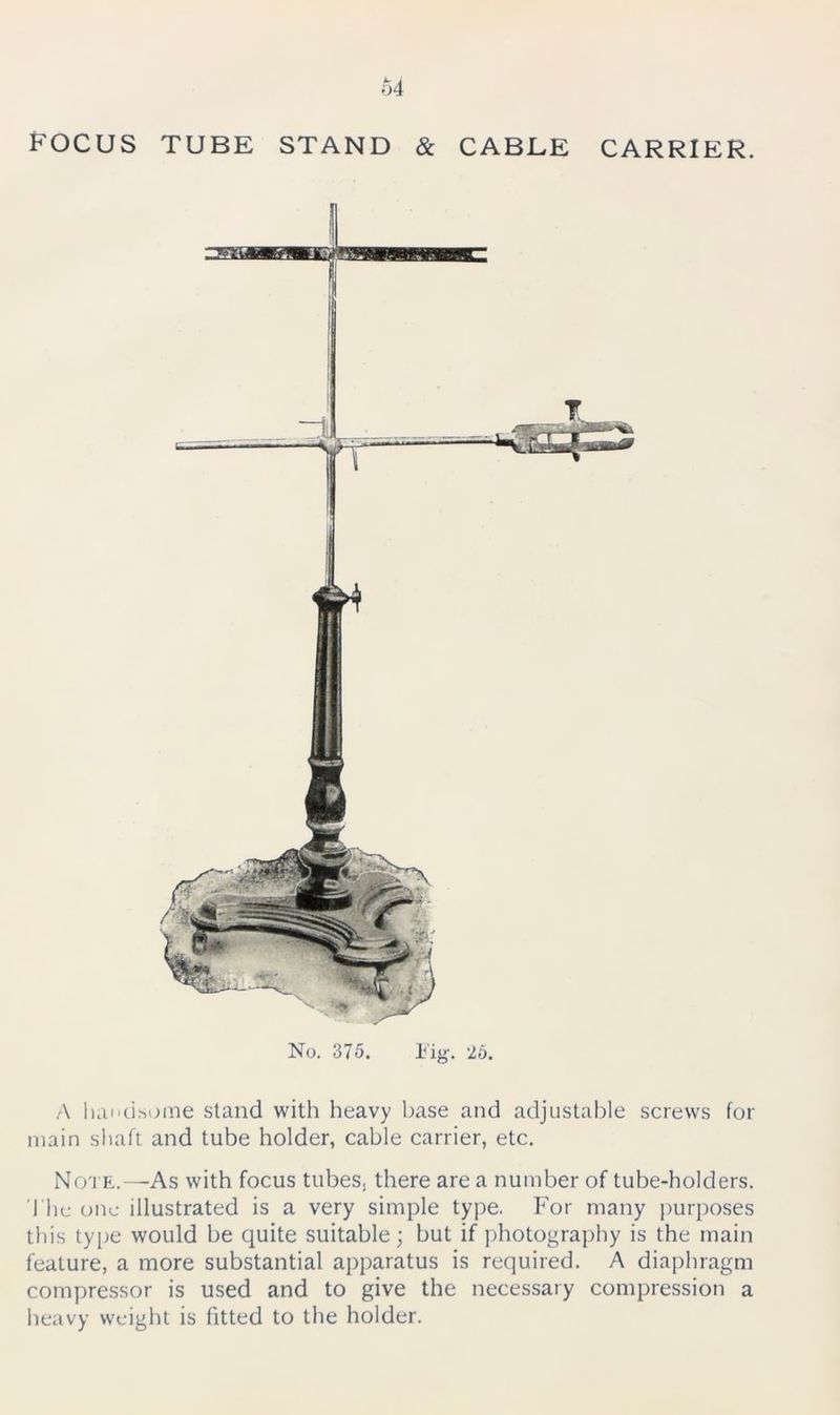 FOCUS TUBE STAND & CABLE CARRIER. No. 375. Fig. 25. A handsome stand with heavy base and adjustable screws for main shaft and tube holder, cable carrier, etc. Note.—As with focus tubess there are a number of tube-holders. The one illustrated is a very simple type. For many purposes this type would be quite suitable; but if photography is the main feature, a more substantial apparatus is required. A diaphragm compressor is used and to give the necessary compression a heavy weight is fitted to the holder.