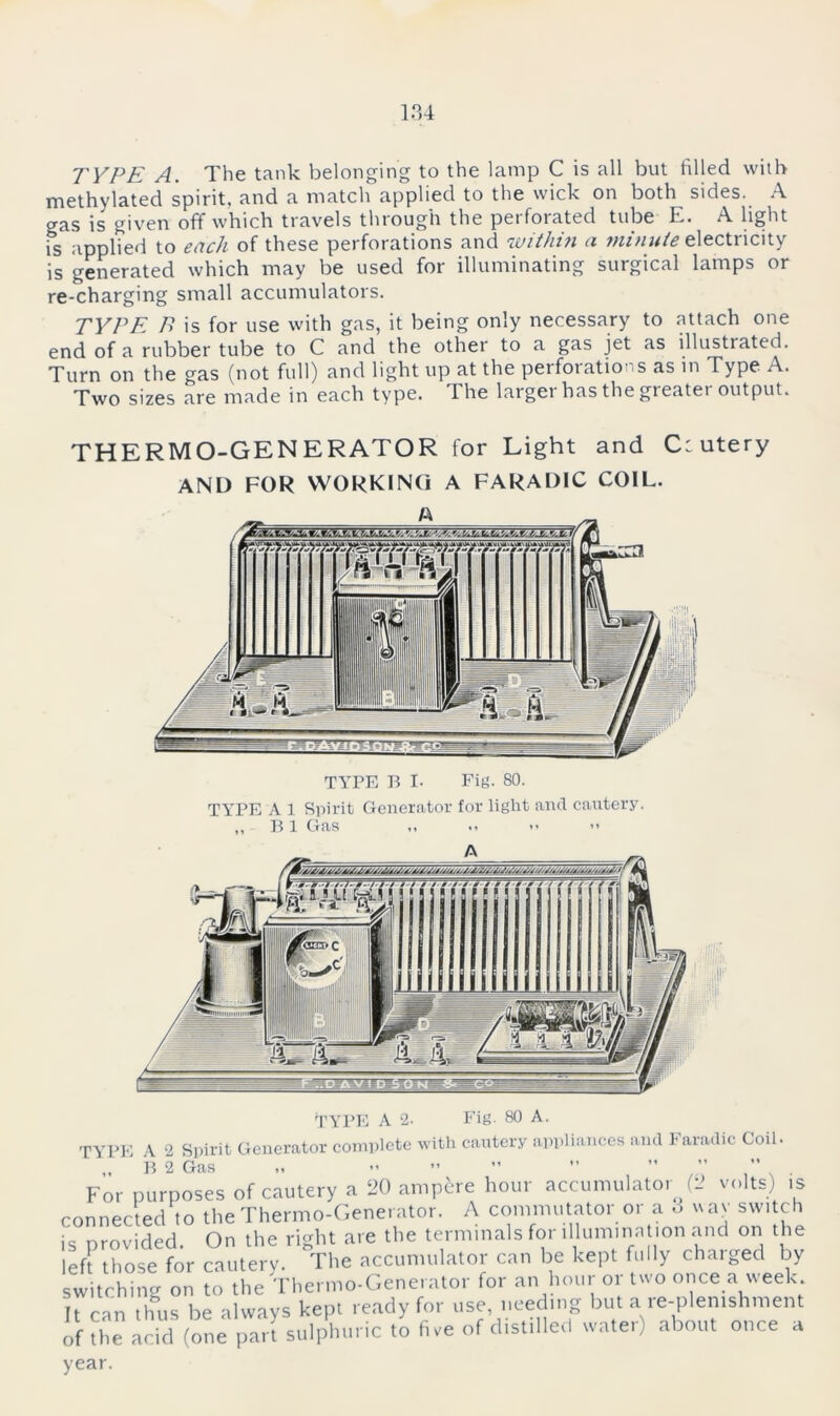 TYPE A. The tank belonging to the lamp C is all but filled with methylated spirit, and a match applied to the wick on both^ sides. A gas is given off which travels through the peifoiated tube E. A light is applied to each of these perforations and within a Minute electiicity is generated which may be used for illuminating surgical lamps or re-charging small accumulators. TYPE B is for use with gas, it being only necessary to attach one end of a rubber tube to C and the other to a gas jet as illustrated. Turn on the gas (not full) and light up at the perfoiatioi.s as in Type A. Two sizes are made in each type. The largei has the greatei output. THERMO-GENERATOR for Light and C: utery AND FOR WORKING A FARADIC COIL. TYPE B I- Fig. 80. TYPE A 1 Spirit Generator for light and cautery. ’ B 1 Gas :jjjf Pf TYPE A 2. Fig. 80 A. TYPE A 2 Spirit Generator complete with cautery appliances and Faradic Coil. R 2 Gas ,, ** *» »» ” ** For purposes of cautery a 20 ampere hour accumulator (2 volts) is connected to the Thermo-Generator. A commutator or a o wav switch is provided. On the right are the terminals for illumination and on the left those for cautery. The accumulator can be kept fully charged by switching on to the Thermo-Generator for an hour or two once a week It can thus be always kept ready for use needing but a re-plemshment of the acid (one pari sulphuric to five of distilled water) about once a year.