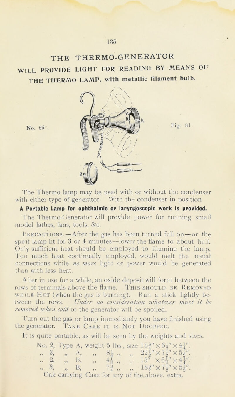 THE THERMO-GENERATOR WILL PROVIDE LIGHT FOR READING BY MEANS OF THE THERMO LAMP, with metallic filament bulb. The Thermo lamp may be used with or without the condenser with either type of generator. With the condenser in position A Portable Lamp for ophthalmic or laryngoscopic work is provided. The Thermo-Generator will provide power for running small model lathes, fans, tools, &c. Precautions.—After the gas has been turned full on — or the spirit lamp lit for 3 or 4 minutes—lower the flame to about half. Only sufficient heat should be employed to illumine the lamp. Too much heat continually employed, would melt the metal connections while no more light or power would be generated than with less heat. After in use for a while, an oxide deposit will form between the rows of terminals above the flame. This should be Removed while Hot (when the gas is burning). Run a stick lightly be- tween the rows. Under no consideration whatever must it be removed when cold or the generator will be spoiled. Turn out the gas or lamp immediately you have finished using the generator. Take Care it is Not Dropped. It is quite portable, as will be seen by the weights and sizes. No. 65. A Fitr. 81. Oak carrying Case for any of the. above, extra.