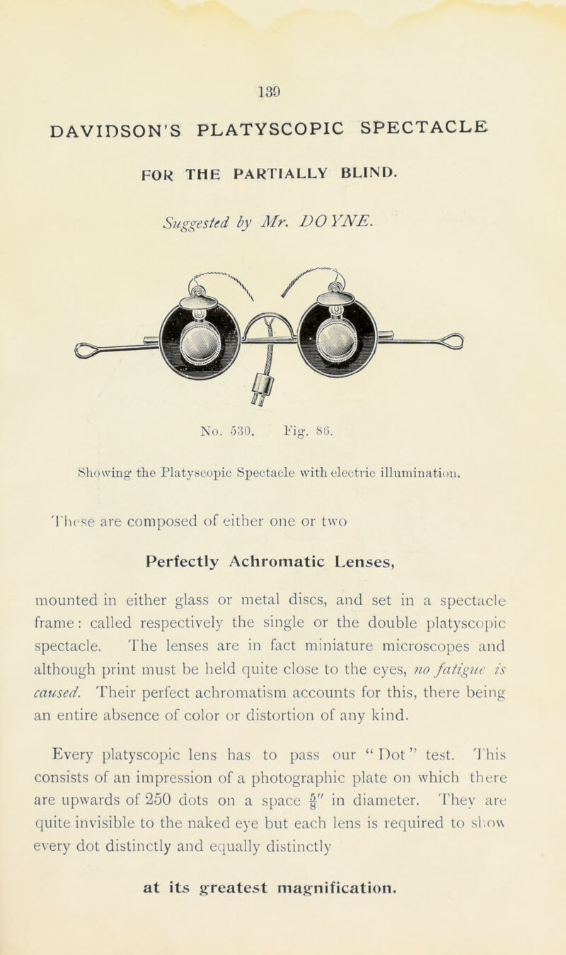130 DAVIDSON’S PLATYSCOPIC SPECTACLE FOR THE PARTIALLY BLIND. Suggested by Mr. DO YNE. No. 530. Fig. 86. Showing the Platyscopic Spectacle with electric illumination. 'These are composed of either one or two Perfectly Achromatic Lenses, mounted in either glass or metal discs, and set in a spectacle frame: called respectively the single or the double platyscopic spectacle. The lenses are in fact miniature microscopes and although print must be held quite close to the eyes, no fatigue is caused. Their perfect achromatism accounts for this, there being an entire absence of color or distortion of any kind. Every platyscopic lens has to pass our “Dot” test. This consists of an impression of a photographic plate on which there are upwards of 250 dots on a space § in diameter. They are quite invisible to the naked eye but each lens is required to show every dot distinctly and equally distinctly at its greatest magnification.