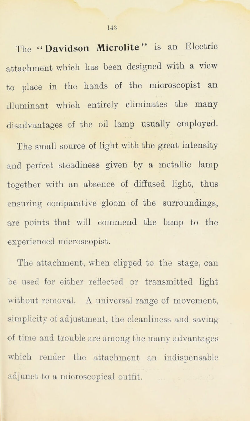 The “Davidson Microlite” is an Electric attachment which has been designed with a view to place in the hands of the microscopist an illuminant which entirely eliminates the many disadvantages of the oil lamp usually employed. The small source of light with the great intensity and perfect steadiness given by a metallic lamp together with an absence of diffused light, thus ensuring comparative gloom of the surroundings, •are points that will commend the lamp to the experienced microscopist. The attachment, when clipped to the stage, can be used for either reflected or transmitted light without removal. A universal range of movement, simplicity of adjustment, the cleanliness and saving of time and trouble are among the many advantages which render the attachment an indispensable adjunct to a microscopical outfit.