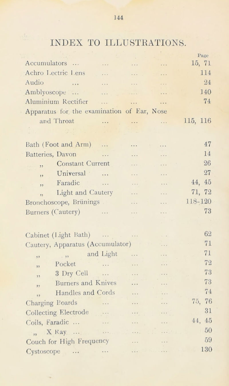 INDEX TO ILLUSTRATIONS. Page Accumulators ... 15, 71 Achro I.ectric l ens 111 Audio 24 Amblyoscope ... 140 Aluminium Rectifier 74 Apparatus for the examination of Ear, Nose and Throat 115, 116 Bath (Foot and Arm) 47 Batteries, Davon 14 ,, Constant Current 26 ,, Universal 27 ,, Faradic 44, 45 „ Light and Cautery 71, 72 Bronchoscope, Briinings 118-120 Burners (Cautery) 73 Cabinet (Light Bath) 62 Cautery, Apparatus (Accumulator) 71 „ „ and Light 71 ,, Pocket 72 „ 3 Dry Cell 73 „ Burners and Knives 73 ,, Handles and Cords 74 Charging Boards 75, 76 Collecting Electrode 31 Coils, Faradic ... 44, 45 „ X Kay ... 50 Couch for High Frequency 59 Cystoscope 130