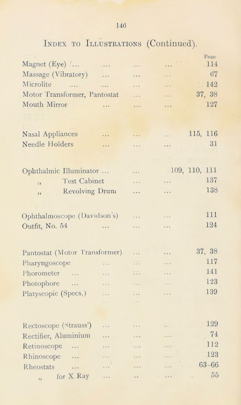 Index to Illustrations (Continued). Page Magnet (Eye) 114 Massage (Vibratory) 67 Microlite 142 Motor Transformer, Pantostat 37, 38 Mouth Mirror 127 Nasal Appliances 115, 116 Needle Holders 31 Ophthalmic Illuminator ... 109, 110, 111 ,, Test Cabinet 137 ,, Revolving Drum 138 Ophthalmoscope (Davidson’s) 111 Outfit, No. 54 124 Pantostat (Motor Transformer) 37, 38 Pharyngoscope 117 Phorometer 141 Photophore 123 Platyscopic (Specs.) 139 Rectoscope (Strauss’) ... 129 Rectifier, Aluminium ... 74 Reti noscope ... 112 Rhinoscope ... 123 Rheostats ... 63-66 „ for X Ray .. 55