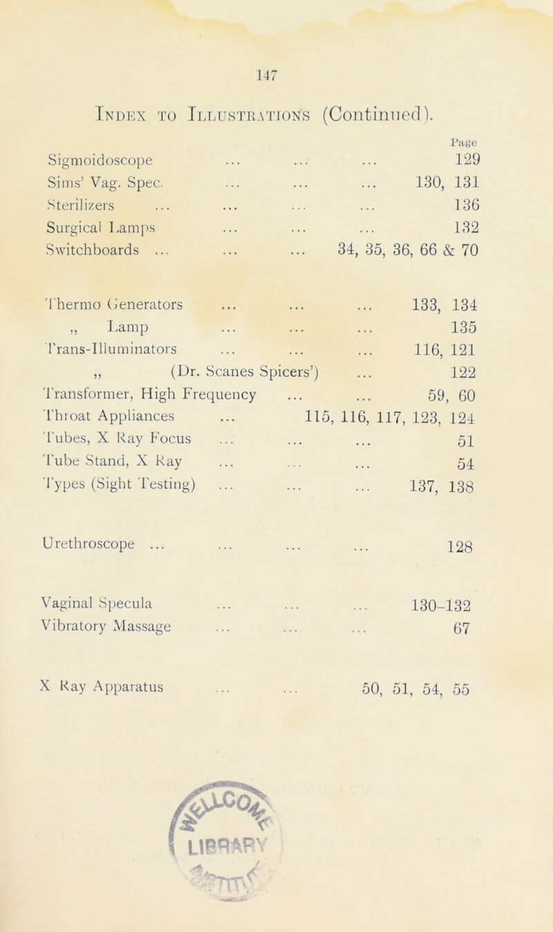 Index to Illustrations (Continued). Sigmoidoscope • • • . . . Page 129 Sims’ Vag. Spec. ... 130, 131 Sterilizers ... ... 136 Surgical Lamps ... 132 Switchboards ... 34, 35, 36, 66 & 70 Thermo Generators 133, 134 ,, Lamp ... 135 Trans-Illuminators ... ... 116, 121 ,, (Dr. Scanes Spicers’) 122 Transformer, High Frequency ... ... 59, 60 Throat Appliances 115, 116, 117, 123, 124 Tubes, X Ray Focus . . . ... 51 Tube Stand, X Ray • • • ... 54 Types (Sight Testing) 137, 138 Urethroscope ... 128 Vaginal Specula 130-132 Vibratory Massage 67 X Ray Apparatus 50, 51, 54, 55