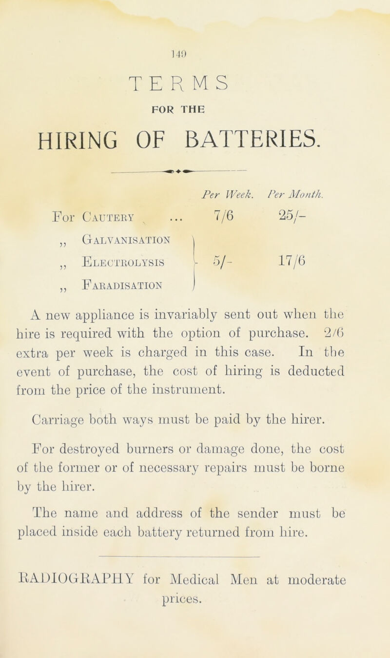 140 TERMS FOR THE HIRING OF BATTERIES. Per Week. Per Month. Cautery 7/6 25/- Galvanisation \ Electrolysis r 5/- 17/6 Faradisation , A new appliance is invariably sent out when the hire is required with the option of purchase. 2/6 extra per week is charged in this case. In the event of purchase, the cost of hiring is deducted from the price of the instrument. Carriage both ways must be paid by the hirer. For destroyed burners or damage done, the cost of the former or of necessary repairs must be borne by the hirer. The name and address of the sender must be placed inside each battery returned from hire. IIA DIO Git APTLY for Medical Men at moderate prices.