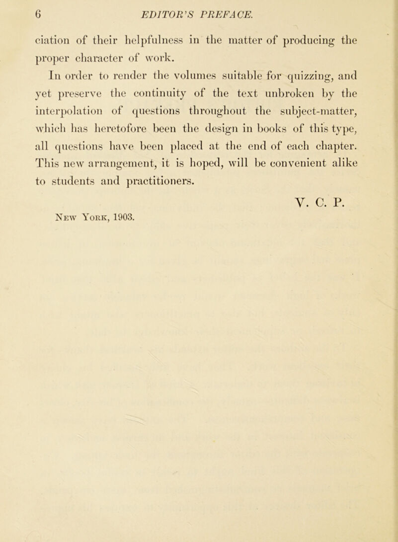 ciation of their helpfulness in the matter of producing the pro})er character of work. In order to render the volumes suitable for quizzing, and yet preserve the continuity of the text unbroken by the interpolation of questions throughout the subject-matter, which has heretofore been the design in books of this type, all questions have been placed at the end of each chapter. This new arrangement, it is hoped, will be convenient alike to students and practitioners. V. C. P. New York, 1903.