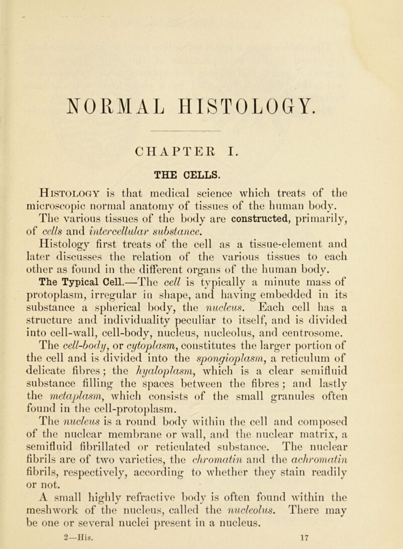 NORMAL HISTOLOGY. CHAPTER I. THE CELLS. Histology is that medical science which treats of the microscopic normal anatomy of tissues of the human body. The various tissues of the body are constructed, primarily, of cells and intercellular substance. Histology first treats of the cell as a tissue-element and later discusses the relation of the various tissues to each other as found in the different organs of the human body. The Typical Cell.—The cell is typically a minute mass of protoplasm, irregular iu shape, and having embedded in its substance a spherical body, the nucleus. Each cell has a structure and individuality peculiar to itself, and is divided into cell-wall, cell-body, nucleus, nucleolus, and centrosome. The cell-body^ or cytoplasm, constitutes the larger portion of the cell and is divided into the spongloplasMy a reticulum of delicate fibres; the hyaloplasm, which is a clear semifluid substance filling the spaces between the fibres ; and lastly the metapdasm, which consists of the small granules often found in the cell-protoplasm. The nucleus is a round body within the cell and composed of the nuclear membrane or wall, and the nuclear matrix, a semifluid fibrillated or reticulated substance. The nuclear fibrils are of two varieties, the chromatin and the achromatin fibrils, respectively, according to whether they stain readily or not. A small highly refractive body is often found within the meshwork of the nucleus, called the nucleolus. There may be one or several nuclei present in a nucleus.