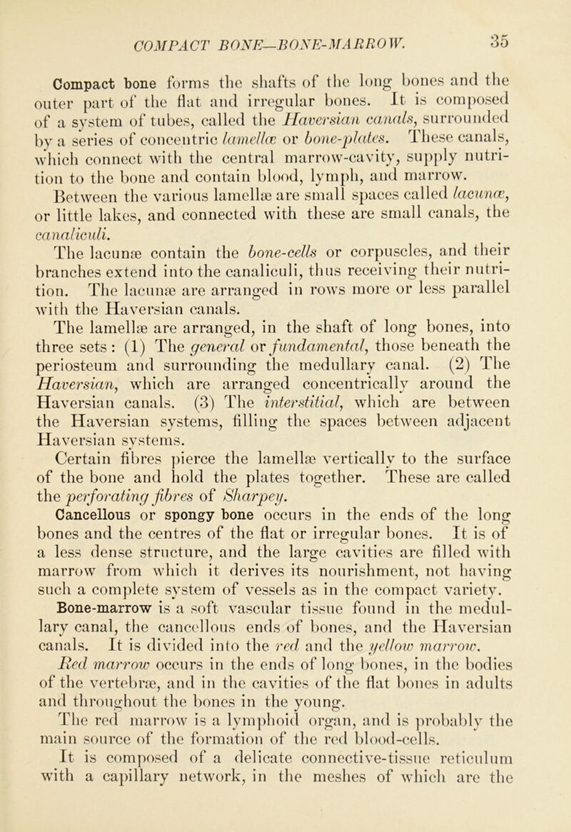 COMPACT BONE—BONE-MARROW. Compact bone forms tlie shafts of the long bones and the outer part of the flat and irregular bones. It is composed of a system of tubes, called the Haversian canals, surrounded by a series of concentric lameUcc or bone-plates. These canals, which connect with the central marrow-cavity, supply nutri- tion to the bone and contain blood, lymph, and marrow. Between the various lamellje are small spaces called lacunce, or little lakes, and connected with these are small canals, the canal iculi. The lacunae contain the hone-cells or corpuscles, and their branches extend into the canaliculi, thus receiving their nutri- tion. The laciime are arranged in rows more or less parallel with the Haversian canals. The lamellae are arranged, in the shaft of long bones, into three sets : (1) The general ov fundamental, those beneath the periosteum and surrounding the medullary canal. (2) The Haversian, which are arranged concentrically around the Haversian canals. (3) The interstitial, which are between the Haversian systems, filling the spaces between adjacent Haversian systems. Certain fibres ])ierce the lamellae vertically to the surface of the bone and hold the plates together. These are called the perforating fibres of Sharpeg. Cancellous or spongy bone occurs in the ends of the long bones and the centres of the flat or irregular bones. It is of a less dense structure, and the large cavities are filled with marrow from which it derives its nourishment, not having such a com])lete system of vessels as in the compact variety. Bone-marrow is a soft vascular tissue found in the medul- lary canal, the cancdlous ends of bones, and the Haversian canals. It is divided into the red and the yellow marroiv. Bed marrow occurs in the ends of long bones, in the bodies of the vertebra), and in the cavities of the flat bones in adults and throughout the bones in the young. The red jnarrow is a lym])hoid organ, and is probably the main source of the formation of the red blood-cells. It is composed of a delicate connective-tissue reticulum with a capillary network, in the meshes of which are the
